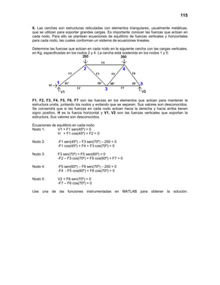 115

6. Las cerchas son estructuras reticuladas con elementos triangulares, usualmente metálicas,
que se utilizan para soportar grandes cargas. Es importante conocer las fuerzas que actúan en
cada nodo. Para ello se plantean ecuaciones de equilibrio de fuerzas verticales y horizontales
para cada nodo, las cuales conforman un sistema de ecuaciones lineales.

Determine las fuerzas que actúan en cada nodo en la siguiente cercha con las cargas verticales,
en Kg, especificadas en los nodos 2 y 4. La cercha está sostenida en los nodos 1 y 5:




F1, F2, F3, F4, F5, F6, F7 son las fuerzas en los elementos que actúan para mantener la
estructura unida, juntando los nodos y evitando que se separen. Sus valores son desconocidos.
Se convendrá que si las fuerzas en cada nodo actúan hacia la derecha y hacia arriba tienen
signo positivo. H es la fuerza horizontal y V1, V2 son las fuerzas verticales que soportan la
estructura. Sus valores son desconocidos.

Ecuaciones de equilibrio en cada nodo:
Nodo 1:       V1 + F1 sen(45º) = 0
              H + F1 cos(45º) + F2 = 0

Nodo 2:          -F1 sen(45º) – F3 sen(70º) – 250 = 0
                 -F1 cos(45º) + F4 + F3 cos(70º) = 0

Nodo 3:          F3 sen(70º) + F5 sen(60º) = 0
                 -F2 – F3 cos(70º) + F5 cos(60º) + F7 = 0

Nodo 4:          -F5 sen(60º) – F6 sen(70º) – 250 = 0
                 -F4 - F5 cos(60º) + F6 cos(70º) = 0

Nodo 5:          V2 + F6 sen(70º) = 0
                 -F7 – F6 cos(70º) = 0

Use   una   de    las funciones   instrumentadas en     MATLAB para     obtener   la   solución.
 