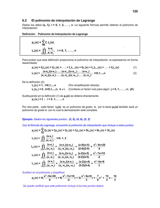 120

6.2     El polinomio de interpolación de Lagrange
Dados los datos (xi, fi), i = 0, 1, 2, . . ., n. La siguiente fórmula permite obtener el polinomio de
interpolación:

Definición: Polinomio de Interpolación de Lagrange

                       n
         pn (x) =     ∑ fi Li (x)
                      i=0
                                                                                                                     .
                           x-x j
                           n
         Li (x) = ∏                , i = 0, 1, . . . , n
                  j=0,j≠ i xi -x j


Para probar que esta definición proporciona el polinomio de interpolación, la expresamos en forma
desarrollada:
         pn (x) = f0L0 (x) + f1L1 (x) + . . . + fi-1Li −1 (x) + fiLi (x) + fi+1Li + 1 (x) + . . . + fnLn (x)             (1)
                      (x-x 0 )(x-x1 ) . . . (x-xi-1 )(x-xi+1 ) . . . (x-x n )
         Li (x) =                                                                      , i=0,1,...,n                     (2)
                    (xi -x 0 )(xi -x1 ) . . . (xi -xi-1 )(xi -xi+1 ) . . . (x i -x n )

De la definición (2):
        Li (xi ) = 1, i=0,1,...,n           (Por simplificación directa)
        Li (xk ) = 0 , k=0,1,...,n; k ≠ i , (Contiene un factor nulo para algún j = 0, 1, . . . , n; j≠i)

Sustituyendo en la definición (1) de pn(x) se obtiene directamente:
        pn (xi ) = fi ; i = 0, 1, . . . , n

Por otra parte, cada factor Li(x) es un polinomio de grado n, por lo tanto pn(x) también será un
polinomio de grado n con lo cual la demostración está completa.


Ejemplo. Dados los siguientes puntos: (2, 5), (4, 6), (5, 3)

Con la fórmula de Lagrange, encuentre el polinomio de interpolación que incluye a estos puntos.
                      2
         p2 (x) =   ∑ fL (x) = f L
                     i=0
                               i    i              0   0   (x) + f1L1 (x) + f2L2 (x) = 5L0 (x) + 6L1 (x) + 3L2 (x)
                       2           (x-x j )
         Li (x) =    ∏
                    j=0,j ≠ i      (xi -x j )
                                                   , i=0, 1, 2

                       2            (x-x j )                (x-x1 )(x-x 2 )        (x-4)(x-5)   x 2 - 9x+20
        L0 (x) =     ∏
                    j=0,j ≠ 0      (x 0 -x j )
                                                   =
                                                           (x 0 -x1 )(x 0 -x 2 )
                                                                                 =
                                                                                   (2-4)(2-5)
                                                                                              =
                                                                                                       6
                          2         (x-x j )                (x-x 0 )(x-x 2 )      (x-2)(x-5)   x 2 - 7x+10
         L1 (x) =    ∏
                    j=0,j ≠ 1      (x1 -x j )
                                                   =
                                                           (x1 -x 0 )(x1 -x 2 )
                                                                                =
                                                                                  (4-2)(4-5)
                                                                                             =
                                                                                                     -2
                          2             (x-x j )            (x-x 0 )(x-x1 )        (x-2)(x-4)   x 2 - 6x+8
         L2 (x) =     ∏
                    j=0,j ≠ 2       (x 2 -x j )
                                                       =
                                                           (x 2 -x 0 )(x 2 -x1 )
                                                                                 =
                                                                                   (5-2)(5-4)
                                                                                              =
                                                                                                      3

Sustituir en el polinomio y simplificar:
                     x 2 - 9x+20        x 2 - 7x+10        x 2 - 6x+8      7     15    16
         p2 (x) = 5(             ) + 6(             ) + 3(            ) = - x2 +    x-
                            6                 -2                 3         6      2     3

Se puede verificar que este polinomio incluye a los tres puntos dados.
 