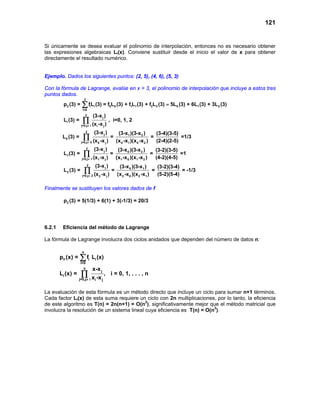 121


Si únicamente se desea evaluar el polinomio de interpolación, entonces no es necesario obtener
las expresiones algebraicas Li(x). Conviene sustituir desde el inicio el valor de x para obtener
directamente el resultado numérico.


Ejemplo. Dados los siguientes puntos: (2, 5), (4, 6), (5, 3)

Con la fórmula de Lagrange, evalúe en x = 3, el polinomio de interpolación que incluye a estos tres
puntos dados.
                      2
         p2 (3) =   ∑ fL (3) = f L
                     i=0
                              i    i              0   0   (3) + f1L1 (3) + f2L2 (3) = 5L0 (3) + 6L1 (3) + 3L2 (3)
                        2         (3-x j )
         Li (3) =    ∏
                    j=0,j ≠ i     (xi -x j )
                                                  , i=0, 1, 2

                        2          (3-x j )                (3-x1 )(3-x 2 )        (3-4)(3-5)
         L0 (3) =    ∏
                    j=0,j ≠ 0     (x 0 -x j )
                                                  =
                                                          (x 0 -x1 )(x 0 -x 2 )
                                                                                =
                                                                                  (2-4)(2-5)
                                                                                             =1/3

                          2        (3-x j )                (3-x 0 )(3-x 2 )      (3-2)(3-5)
         L1 (3) =    ∏
                    j=0,j ≠ 1     (x1 -x j )
                                                  =
                                                          (x1 -x 0 )(x1 -x 2 )
                                                                               =
                                                                                 (4-2)(4-5)
                                                                                            =1

                          2            (3-x j )            (3-x 0 )(3-x1 )        (3-2)(3-4)
         L2 (3) =       ∏
                     j=0,j ≠ 2     (x 2 -x j )
                                                      =
                                                          (x 2 -x 0 )(x 2 -x1 )
                                                                                =
                                                                                  (5-2)(5-4)
                                                                                             = -1/3


Finalmente se sustituyen los valores dados de f

         p2 (3) = 5(1/3) + 6(1) + 3(-1/3) = 20/3




6.2.1    Eficiencia del método de Lagrange

La fórmula de Lagrange involucra dos ciclos anidados que dependen del número de datos n:

                    n
        pn (x) =    ∑ fi Li (x)
                    i=0
                      n           x-x j
        Li (x) =    ∏
                   j=0,j≠ i x -x
                                 ,                 i = 0, 1, . . . , n
                                       i   j


La evaluación de esta fórmula es un método directo que incluye un ciclo para sumar n+1 términos.
Cada factor Li(x) de esta suma requiere un ciclo con 2n multiplicaciones, por lo tanto, la eficiencia
de este algoritmo es T(n) = 2n(n+1) = O(n2), significativamente mejor que el método matricial que
involucra la resolución de un sistema lineal cuya eficiencia es T(n) = O(n3).
 