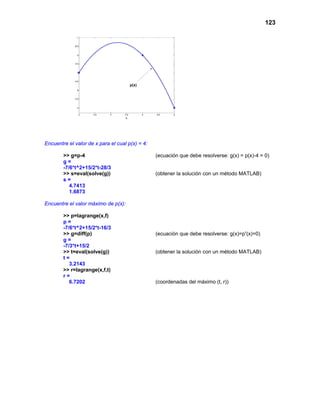 123




Encuentre el valor de x para el cual p(x) = 4:

        >> g=p-4                                 (ecuación que debe resolverse: g(x) = p(x)-4 = 0)
        g=
        -7/6*t^2+15/2*t-28/3
        >> s=eval(solve(g))                      (obtener la solución con un método MATLAB)
        s=
           4.7413
           1.6873

Encuentre el valor máximo de p(x):

        >> p=lagrange(x,f)
        p=
        -7/6*t^2+15/2*t-16/3
        >> g=diff(p)                             (ecuación que debe resolverse: g(x)=p’(x)=0)
        g=
        -7/3*t+15/2
        >> t=eval(solve(g))                      (obtener la solución con un método MATLAB)
        t=
           3.2143
        >> r=lagrange(x,f,t)
        r=
           6.7202                                (coordenadas del máximo (t, r))
 