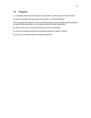 7


1.6     Preguntas

1. ¿Cual etapa del proceso de resolución de un problema numérico requiere mayor atención?

2. ¿Qué conocimientos son necesarios para formular un modelo matemático?

3. En el ejemplo del recipiente, ¿Cual sería la desventaja de intentar obtener experimentalmente
la solución mediante prueba y error en lugar de analizar el modelo matemático?

4. ¿Que es más crítico: el error de truncamiento o el error de redondeo?

5. ¿Cuál es la ventaja de instrumentar computacionalmente un método numérico?

6. ¿Por que es importante validar los resultados obtenidos?
 