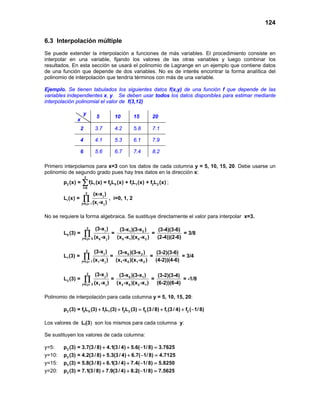 124

6.3 Interpolación múltiple
Se puede extender la interpolación a funciones de más variables. El procedimiento consiste en
interpolar en una variable, fijando los valores de las otras variables y luego combinar los
resultados. En esta sección se usará el polinomio de Lagrange en un ejemplo que contiene datos
de una función que depende de dos variables. No es de interés encontrar la forma analítica del
polinomio de interpolación que tendría términos con más de una variable.

Ejemplo. Se tienen tabulados los siguientes datos f(x,y) de una función f que depende de las
variables independientes x, y. Se deben usar todos los datos disponibles para estimar mediante
interpolación polinomial el valor de f(3,12)

                    y
                                        5                  10          15        20
               x
                   2                3.7                    4.2         5.8       7.1

                   4                4.1                    5.3         6.1       7.9

                   6                5.6                    6.7         7.4       8.2

Primero interpolamos para x=3 con los datos de cada columna y = 5, 10, 15, 20. Debe usarse un
polinomio de segundo grado pues hay tres datos en la dirección x:
                       2
        p2 (x) =   ∑ fL (x) = f L
                    i=0
                               i    i              0       0   (x) + f1L1 (x) + f2L2 (x) ;
                       2           (x-x j )
        Li (x) =    ∏
                   j=0,j ≠ i       (xi -x j )
                                                   , i=0, 1, 2


No se requiere la forma algebraica. Se sustituye directamente el valor para interpolar x=3.

                           2            (3-x j )                (3-x1 )(3-x 2 )        (3-4)(3-6)
        L0 (3) =       ∏
                   j=0,j ≠ 0        (x 0 -x j )
                                                       =
                                                               (x 0 -x1 )(x 0 -x 2 )
                                                                                     =
                                                                                       (2-4))(2-6)
                                                                                                   = 3/8


                       2            (3-x j )                (3-x 0 )(3-x 2 )       (3-2)(3-6)
        L1 (3) =       ∏
                   j=0,j ≠ 1       (x1 -x j )
                                                   =
                                                           (x1 -x 0 )(x1 -x 2 )
                                                                                =
                                                                                  (4-2))(4-6)
                                                                                              = 3/4


                           2        (3-x j )                    (3-x 0 )(3-x1 )        (3-2)(3-4)
        L2 (3) =       ∏
                   j=0,j ≠ 2        (x1 -x j )
                                                   =
                                                               (x 2 -x 0 )(x 2 -x1 )
                                                                                     =
                                                                                       (6-2))(6-4)
                                                                                                   = -1/8


Polinomio de interpolación para cada columna y = 5, 10, 15, 20:

        p2 (3) = f0L0 (3) + f1L1 (3) + f2L2= f0 (3 / 8) + f1 (3 / 4) + f2 (−1/ 8)
                                           (3)

Los valores de Li(3) son los mismos para cada columna y:

Se sustituyen los valores de cada columna:

y=5:    p2 (3) = 3.7(3 / 8) + 4.1(3 / 4) + 5.6( −1/ 8) =
                                                       3.7625
y=10:   p2 (3) = 4.2(3 / 8) + 5.3(3 / 4) + 6.7( −1/ 8) =
                                                       4.7125
y=15:   p2 (3) = 5.8(3 / 8) + 6.1(3 / 4) + 7.4( −1/ 8) =
                                                       5.8250
y=20:   p2 (3) = 7.1(3 / 8) + 7.9(3 / 4) + 8.2( −1/ 8) =
                                                       7.5625
 