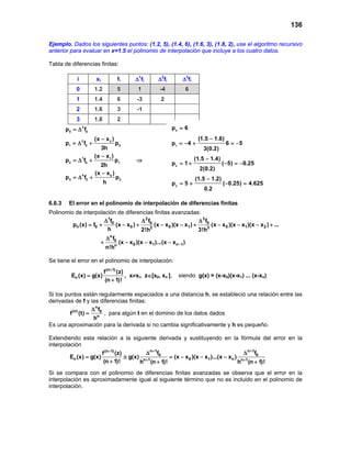 136

Ejemplo. Dados los siguientes puntos: (1.2, 5), (1.4, 6), (1.6, 3), (1.8, 2), use el algoritmo recursivo
anterior para evaluar en x=1.5 el polinomio de interpolación que incluye a los cuatro datos.

Tabla de diferencias finitas:

             i         xi                fi      ∆1fi       ∆2fi        ∆3fi
             0        1.2                5        1          -4              6
             1        1.4                6        -3          2
             2        1.6                3        -1
             3        1.8                2
        p0 = ∆ f03                                                 p0 = 6
                      (x − x 2 )                                                  (1.5 − 1.6)
        p1 =2 f0 +
            ∆                        p0                            p1 =−4 +                     6 =−5
                         3h                                                         3(0.2)
                      (x − x 1 )                                                 (1.5 − 1.4)
        p2 =1f0 +
            ∆                       p1           ⇒
                        2h                                         p2 = +
                                                                       1                       ( −5) =0.25
                                                                                                      −
                                                                                   2(0.2)
                      (x − x 0 )
        p 3 =0 f0 +
             ∆                       p2                                          (1.5 − 1.2)
                            h                                      p3 =
                                                                      5+                       ( −0.25) =
                                                                                                        4.625
                                                                                     0.2

6.6.3    El error en el polinomio de interpolación de diferencias finitas
Polinomio de interpolación de diferencias finitas avanzadas:
                      ∆ 1f0              ∆ 2 f0                       ∆ 3 f0
         pn (x) = 0 +
                 f          (x − x 0 ) +        (x − x 0 )(x − x1 ) +        (x − x 0 )(x − x1 )(x − x 2 ) + ...
                       h                 2!h2                         3!h3
                                ∆ n f0
                            +            (x − x 0 )(x − x1 )...(x − xn−1 )
                                n!hn

Se tiene el error en el polinomio de interpolación:
                            f (n+ 1) (z)
          En (x) = g(x)                  , x≠xi, z∈[x0, xn ],         siendo g(x) = (x-x0)(x-x1) ... (x-xn)
                             (n + 1)!

Si los puntos están regularmente espaciados a una distancia h, se estableció una relación entre las
derivadas de f y las diferencias finitas:
                    ∆n f
         f (n) (t) = n 0 , para algún t en el dominio de los datos dados
                     h
Es una aproximación para la derivada si no cambia significativamente y h es pequeño.

Extendiendo esta relación a la siguiente derivada y sustituyendo en la fórmula del error en la
interpolación
                     f (n+ 1) (z)         ∆ n+ 1f                                 ∆ n+ 1f
         En (x) =
                g(x)              ≅ g(x) n+ 1 0    =− x 0 )(x − x1 )...(x − xn ) n+ 1 0
                                                   (x
                      (n + 1)!          h (n + 1)!                              h (n + 1)!
Si se compara con el polinomio de diferencias finitas avanzadas se observa que el error en la
interpolación es aproximadamente igual al siguiente término que no es incluido en el polinomio de
interpolación.
 