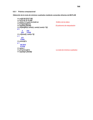 144

6.8.1    Práctica computacional

Obtención de la recta de mínimos cuadrados mediante comandos directos de MATLAB

        >> x=[43 64 38 57 30];
        >> f=[75 82 70 76 68];
        >> plot(x,f,'o'),grid on,hold on              Gráfico de los datos
        >> p=lagrange(x,f);
        >> ezplot(p,[30,64])                         El polinomio de interpolación
        >> d=[length(x) sum(x); sum(x) sum(x.^2)]
        d=
               5       232
             232       11538
        >> c=[sum(f); sum(x.*f)]
        c=
             371
            17505
        >> a=inv(d)*c
        a=
            56.7610
            0.3758
        >> syms t
        >> p1=a(1)+a(2)*t;                            La recta de mínimos cuadrados
        >> ezplot(p1,[30,64])
 