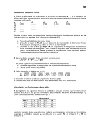 146

Polinomio de Diferencias Finitas

1. Luego de efectuarse un experimento se anotaron los resultados:(xi, fi) y se tabularon las
diferencias finitas. Accidentalmente se borraron algunos valores quedando únicamente lo que se
muestra a continuación:
xi      fi               ∆fi           ∆2fi           ∆3fi           ∆4fi
1.3     3.534            --------      0.192          0.053          0.002
1.5     --------         --------      --------       --------
1.7     --------         --------      --------
1.9     --------         --------
2.1     --------

También se había hecho una interpolación lineal con el polinomio de diferencias finitas en x = 1.4
obteniéndose como resultado de la interpolación el valor 4.0755

    a) Reconstruya la tabla de diferencias finitas
    b) Encuentre el valor de f(1.62) con un polinomio de interpolación de Diferencias Finitas
       Avanzadas de tercer grado, y estime el error en la interpolación.
    c) Encuentre el valor de x tal que f(x) = 5.4 con un polinomio de interpolación de diferencias
       finitas avanzadas de tercer grado. Para obtener la respuesta debe resolver una ecuación
       cúbica. Use el Método de Newton y obtenga el resultado con cuatro decimales exactos.
       Previamente encuentre un intervalo de convergencia.


2. La suma de los cuadrados de los primeros k números pares:
               2   2   2                 2
       s(k) = 2 + 4 + 6 + . . . . + (2k)

   Se puede expresar exactamente mediante un polinomio de interpolación.
    a) Encuentre el polinomio de interpolación con el polinomio de diferencias finitas
    b) Calcule s(100) usando el polinomio.

3. Dados los puntos (x,f(x)) de una función:
       x : 1.0000 1.1000 1.2000 1.3000 1.4000 1.5000 1.6000
       f(x) : 2.2874 2.7726 3.2768 3.7979 4.3327 4.8759 5.4209

a) Encuentre el valor de f(1.05) con un polinomio de tercer grado.
b) Estime el error en el resultado obtenido. Use la fórmula del error en la interpolación.


Interpolación con funciones de más variables

1. Se registraron los siguientes datos de la cantidad de producto obtenido experimentalmente en
parcelas de cultivo en las que se suministraron tres cantidades diferentes de fertilizante tipo 1 y
cuatro cantidades diferentes de fertilizante tipo 2:

                                    Fertilizante 2
             Fert. 1      1.2      1.4      1.6      1.8
              1.0         7.2      7.8      7.5      7.3
              1.5         8.2      8.6      9.2      9.0
              2.0         9.5      9.6      9.3      8.6


Use todos los datos dados para determinar mediante una interpolación polinomial con el método de
Lagrange, la cantidad de producto que se obtendría si se usaran 1.2 de fertilizante 1 y 1.5 de
fertilizante 2.
 