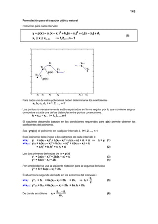 149

Formulación para el trazador cúbico natural

Polinomio para cada intervalo:

        y = p(x) = ai (x − xi )3 + bi (x − xi )2 + ci (x − xi ) + di
                                                                                  (0)
        xi ≤ x ≤ xi+1, = 1,2,...,n − 1
                        i




Para cada uno de estos polinomios deben determinarse los coeficientes
        ai, bi, ci, di, i = 1, 2, ..., n-1

Los puntos no necesariamente están espaciados en forma regular por lo que conviene asignar
un nombre a cada una de las distancias entre puntos consecutivos:
       hi = xi+1 – xi , i = 1, 2, ..., n-1

El siguiente desarrollo basado en las condiciones requeridas para p(x) permite obtener los
coeficientes del polinomio.

Sea y=p(x) el polinomio en cualquier intervalo i, i=1, 2, ..., n-1

Este polinomio debe incluir a los extremos de cada intervalo i:
x=xi: yi = ai(xI – xi)3 + bi(xI – xi)2 + ci(xI – xi) + di = di ⇒ di = yi (1)
x=xi+1: yi+1 = ai(xI+1 – xi)3 + bi(xI+1 – xi)2 + ci(xI+1 – xi) + di
             = ai hi3 + bi hi2 + ci hi + di                              (2)

Las dos primeras derivadas de y = p(x)
       y’ = 3ai(x – xi)2 + 2bi(x – xi) + ci                              (3)
       y’’ = 6ai(x – xi) + 2bi                                           (4)

Por simplicidad se usa la siguiente notación para la segunda derivada
       y’’ = S = 6ai(x – xi) + 2bi

Evaluamos la segunda derivada en los extremos del intervalo i:
                                                             S
x=xi: y’’i = Si = 6ai(xi – xi) + 2bi = 2bi             ⇒ bi = i          (5)
                                                              2
x=xi+1: y’’i+1 = Si+1 = 6ai(xi+1 – xi) + 2bi = 6ai hi + 2bi

                                Si + 1 − Si
De donde se obtiene      ai =                                            (6)
                                    6hi
 