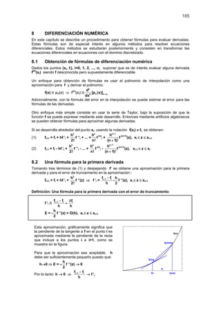 185


8         DIFERENCIACIÓN NUMÉRICA
En este capítulo se describe un procedimiento para obtener fórmulas para evaluar derivadas.
Estas fórmulas son de especial interés en algunos métodos para resolver ecuaciones
diferenciales. Estos métodos se estudiarán posteriormente y consisten en transformar las
ecuaciones diferenciales en ecuaciones con el dominio discretizado.

8.1       Obtención de fórmulas de diferenciación numérica
Dados los puntos (xi, fi), i=0, 1, 2, ..., n, suponer que es de interés evaluar alguna derivada
f(k)(xi) siendo f desconocida pero supuestamente diferenciable.

Un enfoque para obtención de fórmulas es usar el polinomio de interpolación como una
aproximación para f y derivar el polinomio:
                                 dk
       f(x) ≅ pn(x) ⇒ f(k)(xi) ≅ k [pn (x)]x = xi
                                dx
Adicionalmente, con la fórmula del error en la interpolación se puede estimar el error para las
fórmulas de las derivadas.

Otro enfoque más simple consiste en usar la serie de Taylor, bajo la suposición de que la
función f se puede expresar mediante este desarrollo. Entonces mediante artificios algebraicos
se pueden obtener fórmulas para aproximar algunas derivadas.

Si se desarrolla alrededor del punto xi, usando la notación f(xi) ≡ fi, se obtienen:
                            h2               hn (n)   hn + 1 (n+1)
(1)     fi+1 = fi + hf ’i +    f ’’i + ... +    f i+          f    (z), xi ≤ z ≤ xi+1
                            2!               n!      (n + 1)!
                                h2               hn (n)   hn + 1 (n+1)
(2)       fi-1 = fi - hf ’i +      f ’’i - ... +    f i-          f    (z), xi-1 ≤ z ≤ xi
                                2!               n!      (n + 1)!

8.2       Una fórmula para la primera derivada
Tomando tres términos de (1) y despejando f’ se obtiene una aproximación para la primera
derivada y para el error de truncamiento en la aproximación::
                           h2                  f −f h
       fi+1 = fi + hf ’i +    f ’’(z) ⇒ f ’i = i + 1 i - f ’’(z), xi ≤ z ≤ xi+1
                           2!                       h   2

Definición: Una fórmula para la primera derivada con el error de truncamiento

               fi + 1 − fi ∆fi
          f ’i ≅          =
                     h      h
               h
          E = - f ’’(z) = O(h), xi ≤ z ≤ xi+1
               2


    Esta aproximación, gráficamente significa que
    la pendiente de la tangente a f en el punto i es
    aproximada mediante la pendiente de la recta
    que incluye a los puntos i e i+1, como se
    muestra en la figura:

    Para que la aproximación sea aceptable, h
    debe ser suficientemente pequeño puesto que:
                     h
      h→0 ⇒ E = – f ’’(z) → 0
                     2
                           f −f
    Por lo tanto: h → 0 ⇒ i + 1 i → f ’i
                               h
 