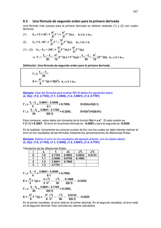 187

8.3      Una fórmula de segundo orden para la primera derivada
Una fórmula más precisa para la primera derivada se obtiene restando (1) y (2) con cuatro
términos:
                              h2           h3
(1)      fi+1 = fi + hf ’i +     f ’’i +         f ’’’(z1) , xi ≤ z1 ≤ xi+1
                              2!            3!
                             h2          h3
(2)      fi-1 = fi - hf ’i +    f ’’i -       f ’’’(z2) , xi-1 ≤ z2 ≤ xi
                             2!          3!
                                     h3                  h3
(1) – (2): fi+1 - fi-1 = 2hf ’i +         f ’’’(z1) +       f ’’’(z2)
                                      3!                 3!
                     f −f        h2                                f −f      h2
         ⇒ f ’i = i + 1 i −1 -        (f ’’’(z1) + f ’’’(z2)) = i + 1 i −1 -    (2f ’’’(z)), xi-1 ≤ z ≤ xi+1
                         2h      12                                   2h     12

Definición: Una fórmula de segundo orden para la primera derivada

              fi + 1 − fi −1
         f ’i ≅
                    2h
                 2
              h
         E = - f ’’’(z) = O(h2), xi-1 ≤ z ≤ xi+1
               6


Ejemplo. Usar las fórmulas para evaluar f'(1.1) dados los siguientes datos:
(x, f(x)): (1.0, 2.7183), (1.1, 3.3046), (1.2, 3.9841), (1.3, 4.7701)

      f2 − f1 3.9841 − 3.3046
f ’1 ≅       =                = 6.7950,               E=O(h)=O(0.1)
         h          0.1
       f − f 3.9841 − 2.7183
f ’1 ≅ 2 0 =                   = 6.3293,              E=O(h2)=O(0.01)
         2h        2(0.1)

Para comparar, estos datos son tomados de la función f(x) = x ex. El valor exacto es
f ’(1.1) = 6.3087. El error en la primera fórmula es -0.4863 y para la segunda es -0.0206

En la realidad, únicamente se conocen puntos de f(x) con los cuales se debe intentar estimar el
error en los resultados de las fórmulas mediante las aproximaciones de diferencias finitas.

Ejemplo. Estime el error en los resultados del ejemplo anterior, con los dados dados:
(x, f(x)): (1.0, 2.7183), (1.1, 3.3046), (1.2, 3.9841), (1.3, 4.7701)

Tabulación de las diferencias finitas:
       i        xi         fi         ∆fi            ∆2fi      ∆3fi
       0       1.0      2.7183 0.5863              0.0932    0.0133
       1       1.1      3.3046 0.6795              0.1065
       2       1.2      3.9841 0.7860
       3       1.3      4.7701

      f2 − f1 3.9841 − 3.3046
f ’1 ≅       =                   = 6.7950,
         h           0.1
      h           h ∆ 2 fi   ∆2 f      0.1066
E = - f ’’(z) ≅ −      2
                           = i =
                           −         −         =
                                               −0.5325
      2           2 h        2h         2(0.1)
       f − f 3.9841 − 2.7183
f ’1 ≅ 2 0 =                      = 6.3293,
         2h         2(0.1)
      h2              h2 ∆ 3 fi   ∆3 f   0.0133
E=-      f ’’’(z) ≅ −           = i =
                                −      −         =
                                                 −0.0222
      6               6 h3        6h      6(0.1)
En el primer resultado, el error está en el primer decimal. En el segundo resultado, el error está
en el segundo decimal. Esto coincide los valores calculados.
 