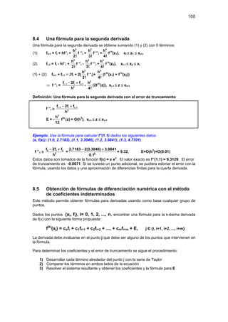 188



8.4        Una fórmula para la segunda derivada
Una fórmula para la segunda derivada se obtiene sumando (1) y (2) con 5 términos:
                              h2           h3            h4 iv
(1)      fi+1 = fi + hf ’i +     f ’’i +        f ’’’i +     f (z1), xi ≤ z1 ≤ xi+1
                              2!           3!            4!
                             h2          h3            h4 iv
(2)      fi-1 = fi - hf ’i +    f ’’i -      f ’’’i +      f (z2), xi-1 ≤ z2 ≤ xi
                             2!           3!           4!
                                      h2            h4 iv
(1) + (2): fi+1 + fi-1 = 2fi + 2( f ’’i)+                (f (z1) + f iv(z2))
                                      2!             4!
                      f − 2fi + fi + 1 h2
         ⇒ f ’’i = i −1                 -      (2f iv(z)), xi-1 ≤ z ≤ xi+1
                             h2            4!

Definición: Una fórmula para la segunda derivada con el error de truncamiento

                fi −1 − 2fi + fi + 1
           f ’’i ≅
                        h2
               h2 iv
           E=-       f (z) = O(h2), xi-1 ≤ z ≤ xi+1
               12


Ejemplo. Use la fórmula para calcular f''(1.1) dados los siguientes datos:
(x, f(x)): (1.0, 2.7183), (1.1, 3.3046), (1.2, 3.9841), (1.3, 4.7701)

        f0 − 2f1 + f2 2.7183 − 2(3.3046) + 3.9841
 f ’’1 ≅             =                            = 9.32,       E=O(h2)=O(0.01)
             h2                   0.12

Estos datos son tomados de la función f(x) = x ex. El valor exacto es f’’(1.1) = 9.3129. El error
de truncamiento es -0.0071. Si se tuviese un punto adicional, se pudiera estimar el error con la
fórmula, usando los datos y una aproximación de diferencias finitas para la cuarta derivada.




8.5        Obtención de fórmulas de diferenciación numérica con el método
           de coeficientes indeterminados
Este método permite obtener fórmulas para derivadas usando como base cualquier grupo de
puntos.

Dados los puntos (xi, fi), i= 0, 1, 2, ..., n, encontrar una fórmula para la k-ésima derivada
de f(x) con la siguiente forma propuesta:

           f(k)(xj) = cofi + c1fi+1 + c2fi+2 + ..., + cmfi+m + E,   j Є {i, i+1, i+2, ..., i+m}

La derivada debe evaluarse en el punto j que debe ser alguno de los puntos que intervienen en
la fórmula.

Para determinar los coeficientes y el error de truncamiento se sigue el procedimiento:

      1) Desarrollar cada término alrededor del punto j con la serie de Taylor
      2) Comparar los términos en ambos lados de la ecuación
      3) Resolver el sistema resultante y obtener los coeficientes y la fórmula para E
 