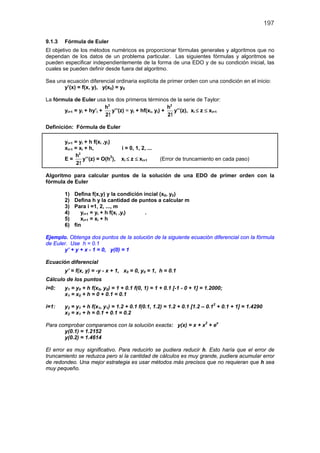 197

9.1.3   Fórmula de Euler
El objetivo de los métodos numéricos es proporcionar fórmulas generales y algoritmos que no
dependan de los datos de un problema particular. Las siguientes fórmulas y algoritmos se
pueden especificar independientemente de la forma de una EDO y de su condición inicial, las
cuales se pueden definir desde fuera del algoritmo.

Sea una ecuación diferencial ordinaria explícita de primer orden con una condición en el inicio:
       y’(x) = f(x, y), y(x0) = y0

La fórmula de Euler usa los dos primeros términos de la serie de Taylor:
                          h2                            h2
       yi+1 = yi + hy’i +    y’’(z) = yi + hf(xi, yi) +    y’’(z), xi ≤ z ≤ xi+1
                          2!                            2!

Definición: Fórmula de Euler

        yi+1 = yi + h f(xi ,yi)
        xi+1 = xi + h,             i = 0, 1, 2, ...
             h2
        E=       y’’(z) = O(h2),   xi ≤ z ≤ xi+1      (Error de truncamiento en cada paso)
              2!

Algoritmo para calcular puntos de la solución de una EDO de primer orden con la
fórmula de Euler

        1)   Defina f(x,y) y la condición incial (x0, y0)
        2)   Defina h y la cantidad de puntos a calcular m
        3)   Para i =1, 2, ..., m
        4)      yi+1 = yi + h f(xi ,yi)    .
        5)      xi+1 = xi + h
        6)   fin

Ejemplo. Obtenga dos puntos de la solución de la siguiente ecuación diferencial con la fórmula
de Euler. Use h = 0.1
       y’ + y + x - 1 = 0, y(0) = 1

Ecuación diferencial
        y’ = f(x, y) = -y - x + 1, x0 = 0, y0 = 1, h = 0.1
Cálculo de los puntos
i=0:    y1 = y0 + h f(x0, y0) = 1 + 0.1 f(0, 1) = 1 + 0.1 [-1 - 0 + 1] = 1.2000;
        x1 = x0 + h = 0 + 0.1 = 0.1

i=1:    y2 = y1 + h f(x1, y1) = 1.2 + 0.1 f(0.1, 1.2) = 1.2 + 0.1 [1.2 – 0.12 + 0.1 + 1] = 1.4290
        x2 = x1 + h = 0.1 + 0.1 = 0.2

Para comprobar comparamos con la solución exacta: y(x) = x + x2 + ex
       y(0.1) = 1.2152
       y(0.2) = 1.4614

El error es muy significativo. Para reducirlo se pudiera reducir h. Esto haría que el error de
truncamiento se reduzca pero si la cantidad de cálculos es muy grande, pudiera acumular error
de redondeo. Una mejor estrategia es usar métodos más precisos que no requieran que h sea
muy pequeño.
 