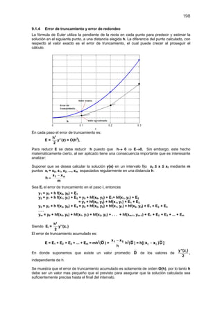 198

9.1.4   Error de truncamiento y error de redondeo
La fórmula de Euler utiliza la pendiente de la recta en cada punto para predecir y estimar la
solución en el siguiente punto, a una distancia elegida h. La diferencia del punto calculado, con
respecto al valor exacto es el error de truncamiento, el cual puede crecer al proseguir el
cálculo.




En cada paso el error de truncamiento es:
           h2
       E=     y’’(z) = O(h2),
           2
Para reducir E se debe reducir h puesto que h→ 0 ⇒ E→0. Sin embargo, este hecho
matemáticamente cierto, al ser aplicado tiene una consecuencia importante que es interesante
analizar:

Suponer que se desea calcular la solución y(x) en un intervalo fijo x0 ≤ x ≤ xf mediante m
puntos xi = x0, x1, x2, ..., xm espaciados regularmente en una distancia h:
            x − xo
       h= f
                m
Sea Ei el error de truncamiento en el paso i, entonces
    y1 = y0 + h f(x0, y0) + E1
    y2 = y1 + h f(x1, y1) + E2 = y0 + hf(x0, y0) + E1+ hf(x1, y1) + E2
                               = y0 + hf(x0, y0) + hf(x1, y1) + E1 + E2
    y3 = y2 + h f(x2, y2) + E3 = y0 + hf(x0, y0) + hf(x1, y1) + hf(x2, y2) + E1 + E2 + E3
    ...
    ym = y0 + hf(x0, y0) + hf(x1, y1) + hf(x2, y2) + . . . + hf(xm-1, ym-1) + E1 + E2 + E3 + ... + Em

               h2
Siendo Ei =       y’’(zi )
               2
El error de truncamiento acumulado es:
                                                    xf − x0 2
        E = E1 + E2 + E3 + ... + Em = mh2( D ) =           h ( D ) = h[( x f − x 0 ) D ]
                                                       h
                                                                                                 y"(zi )
En donde suponemos que existe un valor promedio D de los valores de                                      ,
                                                                                                   2
independiente de h.

Se muestra que el error de truncamiento acumulado es solamente de orden O(h), por lo tanto h
debe ser un valor mas pequeño que el previsto para asegurar que la solución calculada sea
suficientemente precisa hasta el final del intervalo.
 