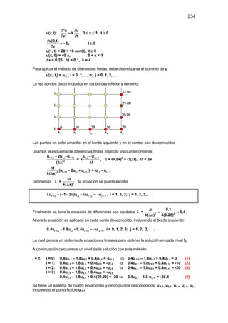 234

                    ∂ 2u    ∂u
         u(x,t):         =k    , 0 ≤ x ≤ 1, t ≥ 0
                    ∂x 2
                            ∂t
         ∂u(0,t)
                  = −5 ,           t≥0
           ∂x
         u(1, t) = 20 + 10 sen(t), t ≥ 0
         u(x, 0) = 40 x,           0<x<1
         ∆x = 0.25, ∆t = 0.1, k = 4

Para aplicar el método de diferencias finitas, debe discretizarse el dominio de u
         u(xi, tj) = ui,j ; i = 0, 1, ..., n; j = 0, 1, 2, ....

La red con los datos incluidos en los bordes inferior y derecho:




Los puntos en color amarillo, en el borde izquierdo y en el centro, son desconocidos

Usamos el esquema de diferencias finitas implícito visto anteriormente:
        ui + 1,j − 2u i,j +ui −1,j       ui,j − u i,j−1
                                    = k                 , E = O(∆x)2 + O(∆t), ∆t < ∆x
                  (∆x)  2
                                                 ∆t
            ∆t
                    (ui + 1,j − 2ui,j + ui −1,j ) = ui,j − ui,j−1
        k(∆x)2
                             ∆t
Definiendo λ =                     , la ecuación se puede escribir
                        k(∆x)2

          λui −1,j + (−1 − 2λ )ui,j + λui + 1,j = −ui,j−1 , i = 1, 2, 3; j = 1, 2, 3, . . .


                                                                  ∆t       0.1
Finalmente se tiene la ecuación de diferencias con los datos λ == = 0.4 ,
                                                                k(∆x)2 4(0.25)2
Ahora la ecuación es aplicada en cada punto desconocido, incluyendo el borde izquierdo:

         0.4ui −1,j − 1.8ui,j + 0.4ui + 1,j = , i = 0, 1, 2, 3; j = 1, 2, 3, . . .
                                            −ui,j−1

La cual genera un sistema de ecuaciones lineales para obtener la solución en cada nivel tj

A continuación calculamos un nivel de la solución con este método:

j = 1,   i = 0:    0.4u-1,1 – 1.8u0,1 + 0.4u1,1 = -u1,0 ⇒              0.4u-1,1 – 1.8u0,1 + 0.4u1,1 = 0    (1)
         i = 1:    0.4u0,1 – 1.8u1,1 + 0.4u2,1 = -u1,0  ⇒              0.4u0,1 – 1.8u1,1 + 0.4u2,1 = -10   (2)
         i = 2:    0.4u1,1 – 1.8u2,1 + 0.4u3,1 = -u2,0  ⇒              0.4u1,1 – 1.8u2,1 + 0.4u3,1 = -20   (3)
         i = 3:    0.4u2,1 – 1.8u3,1 + 0.4u4,1 = -u3,0
                   0.4u2,1 – 1.8u3,1 + 0.4(20.99) = -30 ⇒              0.4u2,1 – 1.8 u3,1 = -38.4          (4)

Se tiene un sistema de cuatro ecuaciones y cinco puntos desconocidos: u-1,1, u0,1, u1,1, u2,1, u3,1
incluyendo el punto ficticio u-1,1
 