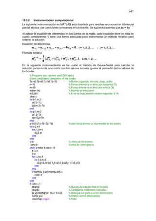 241

10.3.2       Instrumentación computacional
La siguiente instrumentación en MATLAB está diseñada para resolver una ecuación diferencial
parcial elíptica con condiciones constantes en los bordes. Se supondrá además que ∆x = ∆y

Al aplicar la ecuación de diferencias en los puntos de la malla, cada ecuación tiene no más de
cuatro componentes y tiene una forma adecuada para instrumentar un método iterativo para
obtener la solución.
Ecuación de diferencias
           ui −1,j + ui + 1,j + ui,j−1 + ui,j+ 1 − 4ui,j == 1, 2, 3, …
                                                         0, i                         ; j = 1, 2, 3, …
Fórmula iterativa
                       1 (k )
           ui,j + 1)
            (k
                   =     (ui − 1,j + ui(k1,j + ui,j− 1 + ui,j+ 1 ) , k=0, 1, 2, ...
                                        +
                                          )     (k )      (k )

                       4
En la siguiente instrumentación se ha usado el método de Gauss-Seidel para calcular la
solución partiendo de una matriz con los valores iniciales iguales al promedio de los valores de
los bordes.
         % Programa para resolver una EDP Elíptica
         % con condiciones constantes en los bordes
         Ta=60;Tb=60;Tc=50;Td=70;                     % Bordes izquierdo, derecho, abajo, arriba
         n=10;                                        % Puntos interiores en dirección horizontal (X)
         m=10;                                        % Puntos interiores en dirección vertical (Y)
         miter=100;                                   % Máximo de iteraciones
         e=0.001;                                     % Error de truncamiento relativo requerido 0.1%
         clear u;
         for i=1:n+2
            u(i,1)=Tc;
            u(i,m+2)=Td;
         end
         for j=1:m+2
            u(1,j)=Ta;
            u(n+2,j)=Tb;
         end
         p=0.25*(Ta+Tb+Tc+Td);                        %valor inicial interior es el promedio de los bordes
         for i=2:n-1
            for j=2:m-1
               u(i,j)=p;
            end
         end
         k=0;                                         %conteo de iteraciones
         conv=0;                                      %señal de convergencia
         while k<miter & conv==0
            k=k+1;
            t=u;
            for i=2:n+1
               for j=2:m+1
                  u(i,j)=0.25*(u(i-1,j)+u(i+1,j)+u(i,j+1)+u(i,j-1));
               end
            end
            if norm((u-t),inf)/norm(u,inf)<e
               conv=1;
            end
         end
         if conv==1
            disp(u);                                  % Muestra la solución final en la malla
            disp(k);                                  % Cantidad de iteraciones realizadas
            [x,y]=meshgrid(1:m+2, 1:n+2);             % Malla para el grafico en tres dimensiones
            surf(x,y,u)                               % Grafico en tres dimensiones
            colormap copper                           % Color
 