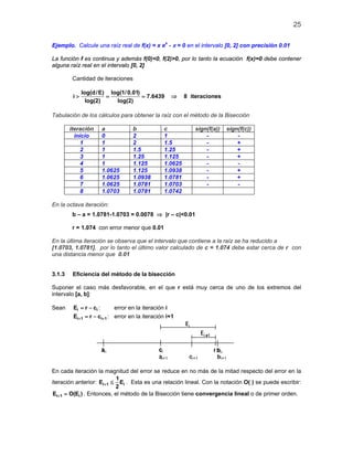 25

Ejemplo. Calcule una raíz real de f(x) = x ex - π = 0 en el intervalo [0, 2] con precisión 0.01

La función f es continua y además f(0)<0, f(2)>0, por lo tanto la ecuación f(x)=0 debe contener
alguna raíz real en el intervalo [0, 2]

         Cantidad de iteraciones

              log(d / E) log(1/ 0.01)
         i>             =             = 7.6439     ⇒     8 iteraciones
                log(2)     log(2)

Tabulación de los cálculos para obtener la raíz con el método de la Bisección

        iteración    a             b            c           sign(f(a))   sign(f(c))
          inicio     0             2            1               -            -
             1       1             2            1.5             -            +
             2       1             1.5          1.25            -            +
             3       1             1.25         1.125           -            +
             4       1             1.125        1.0625          -            -
             5       1.0625        1.125        1.0938          -            +
             6       1.0625        1.0938       1.0781          -            +
             7       1.0625        1.0781       1.0703          -            -
             8       1.0703        1.0781       1.0742

En la octava iteración:
         b – a = 1.0781-1.0703 = 0.0078 ⇒ |r – c|<0.01

         r = 1.074 con error menor que 0.01

En la última iteración se observa que el intervalo que contiene a la raíz se ha reducido a
[1.0703, 1.0781], por lo tanto el último valor calculado de c = 1.074 debe estar cerca de r con
una distancia menor que 0.01


3.1.3    Eficiencia del método de la bisección

Suponer el caso más desfavorable, en el que r está muy cerca de uno de los extremos del
intervalo [a, b]:

Sean     Ei = r − ci :      error en la iteración i
         Ei+ 1= r − ci+ 1 : error en la iteración i+1




En cada iteración la magnitud del error se reduce en no más de la mitad respecto del error en la
                             1
iteración anterior: Ei+ 1 ≤ Ei . Esta es una relación lineal. Con la notación O( ) se puede escribir:
                            2
 Ei+ 1 = O(Ei ) . Entonces, el método de la Bisección tiene convergencia lineal o de primer orden.
 