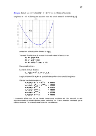 29


Ejemplo. Calcule una raíz real de f(x) = ex - πx = 0 con el método del punto fijo.

Un gráfico de f nos muestra que la ecuación tiene dos raíces reales en el intervalo [0, 2]




        Re-escribir la ecuación en la forma x = g(x).

        Tomando directamente de la ecuación (puede haber varias opciones)
              a) x = g(x) = e /π
                              x

              b) x = g(x) = ln(πx)
              c) x = g(x) = e – πx + x, etc
                             x


        Usaremos la primera

        Escribir la fórmula iterativa:
                                 x
                 xi+1 = g(xi) = e i /π, i = 0, 1, 2, 3, . . .

        Elegir un valor inicial x0 = 0.6 (cercano a la primera raíz, tomado del gráfico)

        Calcular los siguientes valores
                                x
                 x1 = g(x0) = e 0 /π = e 0.6 /π     = 0.5800
                                x1        0.5800
                 x2 = g(x1) = e /π = e           /π = 0.5685
                                0.5685
                 x3 = g(x2) = e        /π           = 0.5620
                 x4 = g(x3) = e 0.5620 /π           = 0.5584
                                0.5584
                 x5 = g(x4) = e        /π           = 0.5564
                                0.5564
                 x6 = g(x5) = e        /π           = 0.5552
                 ...
La diferencia entre cada par de valores consecutivos se reduce en cada iteración. En los
últimos la diferencia está en el orden de los milésimos, por lo tanto podemos considerar que el
método converge y el error está en el orden de los milésimos.
 