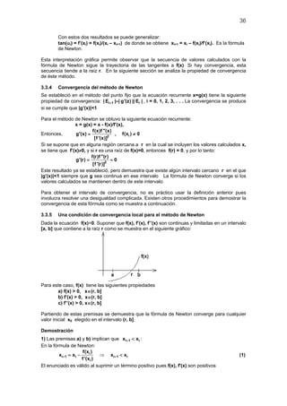 36

        Con estos dos resultados se puede generalizar:
        tan(αi) = f’(xi) = f(xi)/(xi – xi+1) de donde se obtiene xi+1 = xi – f(xi)/f’(xi). Es la fórmula
        de Newton.

Esta interpretación gráfica permite observar que la secuencia de valores calculados con la
fórmula de Newton sigue la trayectoria de las tangentes a f(x). Si hay convergencia, esta
secuencia tiende a la raíz r. En la siguiente sección se analiza la propiedad de convergencia
de éste método.

3.3.4   Convergencia del método de Newton
Se estableció en el método del punto fijo que la ecuación recurrente x=g(x) tiene la siguiente
propiedad de convergencia: | Ei+ 1 |=| g'(z) || Ei | , i = 0, 1, 2, 3, . . . La convergencia se produce
si se cumple que |g’(x)|<1

Para el método de Newton se obtuvo la siguiente ecuación recurrente:
                x = g(x) = x - f(x)/f’(x),
                          f(x)f ''(x)
Entonces,        g'(x) =              , f(xi ) ≠ 0
                           [f '(x)]2
Si se supone que en alguna región cercana a r en la cual se incluyen los valores calculados x,
se tiene que f’(x)≠0, y si r es una raíz de f(x)=0, entonces f(r) = 0, y por lo tanto:
                         f(r)f ''(r)
             = = 0
                 g'(r)
                          [f '(r)]2
Este resultado ya se estableció, pero demuestra que existe algún intervalo cercano r en el que
|g’(x)|<1 siempre que g sea continua en ese intervalo La fórmula de Newton converge si los
valores calculados se mantienen dentro de este intervalo.

Para obtener el intervalo de convergencia, no es práctico usar la definición anterior pues
involucra resolver una desigualdad complicada. Existen otros procedimientos para demostrar la
convergencia de esta fórmula como se muestra a continuación.

3.3.5   Una condición de convergencia local para el método de Newton
Dada la ecuación f(x)=0. Suponer que f(x), f’(x), f’’(x) son continuas y limitadas en un intervalo
[a, b] que contiene a la raíz r como se muestra en el siguiente gráfico:




Para este caso, f(x) tiene las siguientes propiedades
       a) f(x) > 0, x∈(r, b]
       b) f’(x) > 0, x∈(r, b]
       c) f’’(x) > 0, x∈(r, b]

Partiendo de estas premisas se demuestra que la fórmula de Newton converge para cualquier
valor inicial x0 elegido en el intervalo (r, b].

Demostración
1) Las premisas a) y b) implican que xi+ 1 < xi :
En la fórmula de Newton:
                    f(xi )
         xi+= xi −
            1               ⇒ xi + 1 < xi                                                            (1)
                   f '(xi )
El enunciado es válido al suprimir un término positivo pues f(x), f'(x) son positivos
 