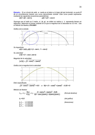 38

Ejemplo.- Si un círculo de radio a rueda en el plano a lo largo del eje horizontal, un punto P
de la circunferencia trazará una curva denominada cicloide. Esta curva puede expresarse
mediante las siguientes ecuaciones paramétricas
       x(t) = a(t – sen t),           y(t) = a(1 – cos t)

Suponga que el radio es 1 metro, si (x, y) se miden en metros y t representa tiempo en
segundos, determine el primer instante en el que la magnitud de la velocidad es 0.5 m/s. Use
el método de Newton, E=0.0001

Gráfico de la cicloide




Su trayectoria:
        u(t) = (x(t), y(t)) = (t – sen t, 1 – cos t)

Su velocidad:
       u’(t) = (1 – cos t, sen t)

Magnitud de la velocidad:
          u'(t) = − cos t)2 + (sent)2
                 (1

Gráfico de la magnitud de la velocidad




Dato especificado:
           (1 − cos t)2 + (sent)2 = 0.5     ⇒ f(t) = (1 – cost)2 + (sent)2 – 0.25 = 0

Método de Newton
                   f(ti )           (1 − cos ti )2 + (senti )2 − 0.25
       ti+ 1 =
             ti −          =
                           ti −                                               (fórmula iterativa)
                  f '(ti )      2(1 − cos ti )(senti ) + 2(senti )(cos ti )

         t0 = 0.5                                                             (del gráfico)

         t1 = ... = 0.505386                                                  (iteraciones)
         t2 = ... = 0.505360
         t3 = ... = 0.505360
 