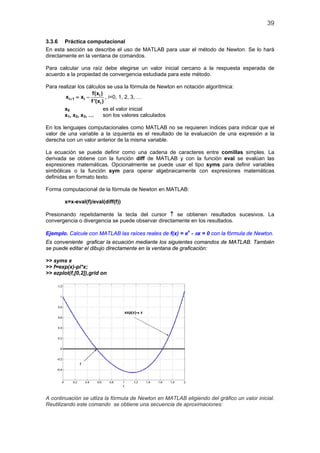 39

3.3.6 Práctica computacional
En esta sección se describe el uso de MATLAB para usar el método de Newton. Se lo hará
directamente en la ventana de comandos.

Para calcular una raíz debe elegirse un valor inicial cercano a la respuesta esperada de
acuerdo a la propiedad de convergencia estudiada para este método.

Para realizar los cálculos se usa la fórmula de Newton en notación algorítmica:
                     f(xi )
        xi+= xi −
           1                 , i=0, 1, 2, 3, …
                    f '(xi )
       x0                   es el valor inicial
       x1, x2, x3, …        son los valores calculados

En los lenguajes computacionales como MATLAB no se requieren índices para indicar que el
valor de una variable a la izquierda es el resultado de la evaluación de una expresión a la
derecha con un valor anterior de la misma variable.

La ecuación se puede definir como una cadena de caracteres entre comillas simples. La
derivada se obtiene con la función diff de MATLAB y con la función eval se evalúan las
expresiones matemáticas. Opcionalmente se puede usar el tipo syms para definir variables
simbólicas o la función sym para operar algebraicamente con expresiones matemáticas
definidas en formato texto.

Forma computacional de la fórmula de Newton en MATLAB:

        x=x-eval(f)/eval(diff(f))

Presionando repetidamente la tecla del cursor ↑ se obtienen resultados sucesivos. La
convergencia o divergencia se puede observar directamente en los resultados.

Ejemplo. Calcule con MATLAB las raíces reales de f(x) = ex - πx = 0 con la fórmula de Newton.
Es conveniente graficar la ecuación mediante los siguientes comandos de MATLAB. También
se puede editar el dibujo directamente en la ventana de graficación:

>> syms x
>> f=exp(x)-pi*x;
>> ezplot(f,[0,2]),grid on




A continuación se utliza la fórmula de Newton en MATLAB eligiendo del gráfico un valor inicial.
Reutilizando este comando se obtiene una secuencia de aproximaciones:
 