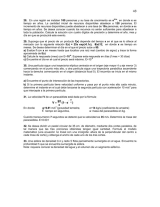 48

28. En una región se instalan 100 personas y su tasa de crecimiento es e0.2x, en donde x es
tiempo en años. La cantidad inicial de recursos disponibles abastece a 120 personas. El
incremento de recursos disponibles puede abastecer a una tasa de 10x personas, en donde x es
tiempo en años. Se desea conocer cuando los recursos no serán suficientes para abastecer a
toda la población. Calcule la solución con cuatro dígitos de precisión y determine el año, mes y
día en que se producirá este evento.

29. Suponga que el precio de un producto f(x) depende del tiempo x en el que se lo ofrece al
mercado con la siguiente relación f(x) = 25x exp(-0.1x), 0   ≤x≤12, en donde x es tiempo en
meses. Se desea determinar el día en el que el precio sube a 80.
a) Evalúe f con x en meses hasta que localice una raíz real (cambio de signo) y trace la forma
aproximada de f(x)
                                          -4
b) Calcule la respuesta (mes) con E=10 . Exprese esta respuesta en días (1mes = 30 días)
c) Encuentre el día en el cual el precio será máximo. E=10-4

30. Una partícula sigue una trayectoria elíptica centrada en el origen (eje mayor 4 y eje menor 3)
comenzando en el punto más alto, y otra partícula sigue una trayectoria parabólica ascendente
hacia la derecha comenzando en el origen (distancia focal 5). El recorrido se inicia en el mismo
instante.

a) Encuentre el punto de intersección de las trayectorias.
b) Si la primera partícula tiene velocidad uniforme y pasa por el punto más alto cada minuto,
determine el instante en el cual debe lanzarse la segunda partícula con aceleración 10 m/s2 para
que intercepte a la primera partícula.

31. La velocidad V de un paracaidista está dada por la fórmula:
                                        ct
                         gx        −
                      =V    (1 − e      x
                                             )
                          c
                           2
En donde        g=9.81 m/s (gravedad terrestre,          c=14 kg/s (coeficiente de arrastre)
                t: tiempo en segundos,                   x: masa del paracaidista en kg.

Cuando transcurrieron 7 segundos se detectó que la velocidad es 35 m/s. Determine la masa del
paracaidista. E=0.001

32. Se desea dividir un pastel circular de 35 cm. de diámetro, mediante dos cortes paralelos, de
tal manera que las tres porciones obtenidas tengan igual cantidad. Formule el modelo
matemático (una ecuación no lineal con una incógnita: altura de la perpendicular del centro a
cada línea de corte) y obtenga el ancho de cada uno de los tres cortes.

33. Una esfera de densidad 0.4 y radio 5 flota parcialmente sumergida en el agua. Encuentre la
profundidad h que se encuentra sumergida la esfera.
Nota: requiere conocer la densidad del agua y el volumen de un segmento esférico.
 