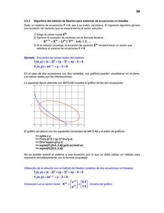 50

3.5.3        Algoritmo del método de Newton para sistemas de ecuaciones no lineales
Dado un sistema de ecuaciones F = 0, sea J su matriz Jacobiana. El siguiente algoritmo genera
una sucesión de vectores que se espera tienda al vector solución:

            1) Elegir el vector inicial X(0)
            2) Generar la sucesión de vectores con la fórmula iterativa:
                      X (k + 1) X (k) − (J(k) )−1F(k) , k=0, 1, 2, …
                         =
            3) Si el método converge, la sucesión de vectores X(k) tenderá hacia un vector que
               satisface al sistema de ecuaciones F = 0


Ejemplo. Encuentre las raíces reales del sistema:
                 f1 (x, y) = (x − 2)2 + (y − 1)2 + xy − 3 = 0
                 f 2 (x,= xe x + y + y − 3 0
                        y)              =

En el caso de dos ecuaciones con dos variables, sus gráficos pueden visualizarse en el plano.
Las raíces reales son las intersecciones.

La siguiente figura obtenidap(con MATLAB muestra el gráfico de las dos ecuaciones.
                        y  e    y) 3 0
            4



            3



            2



            1
        y




            0



            -1



            -2
                 0      0.5   1   1.5   2    2.5    3      3.5     4
                                        x

El gráfico se obtuvo con los siguientes comandos de MATLAB y el editor de gráficos:
                     >> syms x y
                     >> f1=(x-2)^2 + (y-1)^2+x*y-3;
                     >> f2=x*exp(x+y)+y-3;
                     >> ezplot(f1,[0,4,-2,4]),grid on,hold on
                     >> ezplot(f2,[0,4,-2,4])

No es posible reducir el sistema a una ecuación, por lo que se debe utilizar un método para
resolverlo simultáneamente con la fórmula propuesta:


Obtención de la solución con el método de Newton (sistema de dos ecuaciones no lineales)
                 f1 (x, y) = (x − 2)2 + (y − 1)2 + xy − 3 = 0
                 f 2 (x,= xe x + y + y − 3 0
                        y)              =
                                                    x (0)      0.5 
Comenzar con el vector inicial = = 
                               X (0) (0)                              tomado del gráfico
                                                   y           1.0 
 