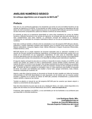 ANÁLISIS NUMÉRICO BÁSICO
                                                                         
Un enfoque algorítmico con el soporte de MATLAB


Prefacio
Esta obra es una contribución dedicada a los estudiantes que toman el curso de Análisis Numérico en las
carreras de ingeniería en la ESPOL. El pre-requisito es haber tomado los cursos de matemáticas del ciclo
básico de nivel universitario y alguna experiencia previa con el programa MATLAB para aprovechar el poder
de este instrumento computacional y aplicar los métodos numéricos de manera efectiva.

El contenido se basa en la experiencia desarrollada en varios años impartiendo los cursos de Análisis
Numérico y Métodos Numéricos en las carreras de ingeniería, sin embargo esta obra solo pretende ser un
texto complementario para estas materias. La orientación principal del material es su aplicación
computacional, sin descuidar los conceptos matemáticos básicos con los que se fundamentan los métodos
numéricos.

Este texto contribuye también a difundir entre los estudiantes el uso del programa MATLAB para cálculos,
graficación y manejo matemático simbólico para integrarlo como un soporte común para todos los cursos
básicos matemáticos, incluyendo Álgebra Lineal, Cálculo Diferencial e Integral, Ecuaciones Diferenciales,
Análisis Numérico y otros.

MATLAB dispone de un amplio repertorio de funciones especiales para su aplicación inmediata en la
solución de una gran cantidad de problemas matemáticos, sin embargo sería equivocado usarlas como una
receta sin el conocimiento de sus fundamentos matemáticos. En este curso se desarrollan algunas
funciones alternativas a las que ofrece MATLAB, y en algunos casos, nuevas funciones cuya programación
es instructiva para orientar a los estudiantes en el desarrollo de software para matemáticas e ingeniería.

El segundo objetivo principal de esta obra es contribuir al desarrollo de textos virtuales en la ESPOL de tal
manera que puedan ser usados en línea e interactivamente, aunque también puedan imprimirse, pero
tratando de reducir al mínimo el uso de papel. Otra ventaja importante de los textos virtuales es que pueden
ser actualizados y mejorados continuamente sin costos de impresión. El texto ha sido compilado en formato
pdf. El tamaño del texto en pantalla es controlable y tiene un índice electrónico para facilitar la búsqueda
de temas. Se pueden usar facilidades para resaltar y marcar texto, agregar comentarios, notas, enlaces,
revisiones, búsqueda por contenido, etc.

Adjunto a este libro virtual se provee un documento en formato de texto copiable con todas las funciones
instrumentadas en MATLAB desarrolladas en este documento, de tal manera que los usuarios puedan
tomarlas y pegarlas en la ventana de edición de MATLAB, probarlas inmediatamente y posteriormente
realizar cambios y mejoras en las mismas.

También se adjunta un manual de uso del programa MATLAB para los usuarios que deseen adquirir o
mejorar su conocimiento de este programa.

Esta obra tiene derechos de autor pero es de uso y distribución libres y sin costo y estará disponible en la
página web del Instituto de Ciencias Matemáticas de la ESPOL www.icm.espol.edu.ec

Finalmente, debo agradecer a la ESPOL y a sus autoridades por dar las facilidades a sus profesores para
que desarrollen su actividad académica.



                                                                    Luis Rodríguez Ojeda, MSc.
                                                                          lrodrig@espol.edu.ec
                                                             Instituto de Ciencias Matemáticas
                                                        Escuela Superior Politécnica del Litoral
                                                                                           2011
 