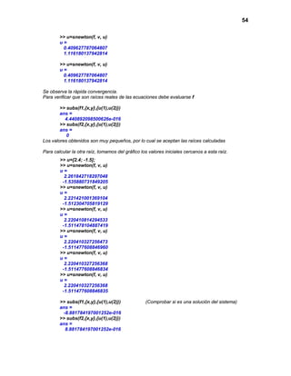 54

        >> u=snewton(f, v, u)
        u=
         0.409627787064807
         1.116180137942814

        >> u=snewton(f, v, u)
        u=
         0.409627787064807
         1.116180137942814

Se observa la rápida convergencia.
Para verificar que son raíces reales de las ecuaciones debe evaluarse f

        >> subs(f1,{x,y},{u(1),u(2)})
        ans =
          4.440892098500626e-016
        >> subs(f2,{x,y},{u(1),u(2)})
        ans =
           0
Los valores obtenidos son muy pequeños, por lo cual se aceptan las raíces calculadas

Para calcular la otra raíz, tomamos del gráfico los valores iniciales cercanos a esta raíz.
        >> u=[2.4; -1.5];
        >> u=snewton(f, v, u)
        u=
          2.261842718297048
         -1.535880731849205
        >> u=snewton(f, v, u)
        u=
          2.221421001369104
         -1.512304705819129
        >> u=snewton(f, v, u)
        u=
          2.220410814294533
         -1.511478104887419
        >> u=snewton(f, v, u)
        u=
          2.220410327256473
         -1.511477608846960
        >> u=snewton(f, v, u)
        u=
          2.220410327256368
         -1.511477608846834
        >> u=snewton(f, v, u)
        u=
          2.220410327256368
         -1.511477608846835

        >> subs(f1,{x,y},{u(1),u(2)})             (Comprobar si es una solución del sistema)
        ans =
         -8.881784197001252e-016
        >> subs(f2,{x,y},{u(1),u(2)})
        ans =
          8.881784197001252e-016
 