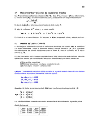 59


4.1      Determinantes y sistemas de ecuaciones lineales
Sea A la matriz de coeficientes del sistema AX = B. Sea A-1 su inversa y |A| su determinante.
La relación entre |A| y la existencia de la solución X se establece con la siguiente definición:
                        [adj(A)]t
                 A −1 =           ,
                          |A|
                    t
En donde [adj(A)] es la transpuesta de la adjunta de la matriz A.

Si |A| ≠ 0 , entonces A −1 existe, y se puede escribir:

         AX = B     ⇒ A −1AX = A −1B    ⇒ IX = A −1B ⇒ X = A −1B

En donde I es la matriz identidad. En resumen, si |A| ≠ 0 entonces X existe y además es único.


4.2      Método de Gauss - Jordan
La estrategia de este método consiste en transformar la matriz A del sistema AX = B y reducirla
a la matriz identidad I. Según el enunciado anterior, esto es posible si | A | ≠ 0. Aplicando
simultáneamente las mismas transformaciones al vector B, este se convertirá en el vector
solución A −1B .

En caso de que esta solución exista, el procedimiento debe transformar las ecuaciones mediante
operaciones lineales que no modifiquen la solución del sistema original, estas pueden ser:

         a) Intercambiar ecuaciones
         b) Multiplicar ecuaciones por alguna constante no nula
         c) Sumar alguna ecuación a otra ecuación


Ejemplo. Con el Método de Gauss-Jordan resuelva el siguiente sistema de ecuaciones lineales
correspondiente al problema planteado al inicio del capítulo

          4x1 + 2x 2 + 5x 3 =
                            18.00
          2x1 + 5x 2 + 8x 3 =
                            27.30
          2x1 + 4x 2 + 3x 3 =
                            16.20


Solución: Se define la matriz aumentada A | B para transformar simultáneamente A y B:

         4 2 5 18.00 
A | B =  2 5 8 27.30 
                     
         2 4 3 16.20 
                     

Las transformaciones sucesivas de la matriz aumentada se describen en los siguientes pasos:

Dividir fila 1 para 4

         1.0000    0.5000 1.2500 4.5000
         2.0000    5.0000 8.0000 27.3000
         2.0000    4.0000 3.0000 16.2000
 
