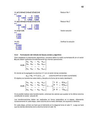 62

>> a(1,3:4)=a(1,3:4)-a(1,3)*a(3,3:4)                                        Reducir fila 1
a=
  1.0000      0         0 1.2000
     0 1.0000 1.3750 4.5750
     0        0 1.0000 1.8000
>> a(2,3:4)=a(2,3:4)-a(2,3)*a(3,3:4)                                        Reducir fila 2
a=
  1.0000      0         0 1.2000
     0 1.0000           0 2.1000
     0        0 1.0000 1.8000
>> x=a(1:3,4)                                                               Vector solución
x=
  1.2000
  2.1000
  1.8000

>> a*x                                                                      Verificar la solución
ans =
 18.0000
 27.3000
 16.2000


4.2.2   Formulación del método de Gauss-Jordan y algoritmo
Para establecer la descripción algorítmica, conviene definir la matriz aumentada A con el vector
B pues deben realizarse simultáneamente las mismas operaciones:
                a1,1 a1,2 ... a1,n a1,n+1 
               a                              
                  2,1 a 2,2 ... a 2,n a 2,n+ 1 
        A |B = 
                ...   ... ... ...       ... 
                                              
                an,1 an,2 ... an,n an,n+ 1 
                                              

En donde se ha agregado la columna n+1 con el vector de las constantes:
                 ai,n+1 = bi, i = 1, 2, 3, ..., n       (columna n+1 de la matriz aumentada)
El objetivo es transformar esta matriz y llevarla a la forma de la matriz identidad I:

                 a1,1 a1,2    ... a1,n    a1,n+1             1 0       ... 0 a1,n+ 1 
                a                                                                     
                   2,1 a 2,2   ... a2,n    a2,n+1  → . . . → 0 1       ... 0 a2,n+ 1 
         A |B = 
                 ...   ...    ... ...       ...              ... ...   ... ... ... 
                                                                                     
                 an,1 an,2
                              ... an,n    an,n+ 1 
                                                              0 0
                                                                         ... 1 an,n+ 1 
                                                                                        

Si es posible realizar esta transformación, entonces los valores que quedan en la última columna
constituirán el vector solución X

Las transformaciones deben ser realizadas en forma sistemática en n etapas, obteniendo
sucesivamente en cada etapa, cada columna de la matriz identidad, de izquierda a derecha.

En cada etapa, primero se hará que el elemento en la diagonal tome el valor 1. Luego se hará
que los demás elementos de la columna tomen el valor 0.
 