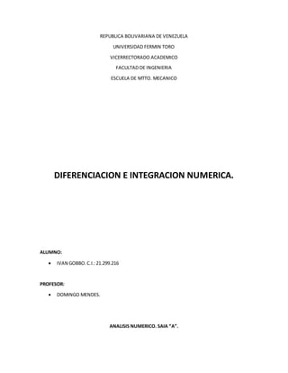 REPUBLICA BOLIVARIANA DE VENEZUELA
UNIVERSIDAD FERMIN TORO
VICERRECTORADO ACADEMICO
FACULTAD DE INGENIERIA
ESCUELA DE MTTO. MECANICO
DIFERENCIACION E INTEGRACION NUMERICA.
ALUMNO:
 IVAN GOBBO.C.I.:21.299.216
PROFESOR:
 DOMINGO MENDES.
ANALISIS NUMERICO. SAIA “A”.
 