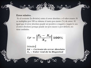 Error relativo.
Es el cociente (la división) entre el error absoluto y el valor exacto. Si
se multiplica por 100 se obtiene el tanto por ciento (%) de error. Al
igual que el error absoluto puede ser positivo o negativo (según lo sea
el error absoluto) porque puede ser por exceso o por defecto. no
tiene unidades.
 