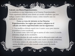 Calculo con Datos Experimentales.
La estadística es muy importante en la Ciencias Experimentales.
Toda experiencia debería tener detrás un estudio estadístico que nos
indique cuantos datos debemos tomar y cómo tratarlos una vez
realizada la misma.
Como se trata de iniciarte en las Ciencias
Experimentales, las reglas que vamos a adoptar en el
cálculo con datos experimentales son las siguientes:
1. Una medida se debería repetir tres ó cuatro veces para intentar
neutralizar el error accidental.
2. Se tomará como valor real (que se acerca al valor exacto) la media
aritmética simple de los resultados.
3. El error absoluto de cada medida será la diferencia entre cada una
de las medidas y ese valor tomado como exacto (la media aritmética).
4. El error relativo de cada medida será el error absoluto de la
misma dividido por el valor tomado como exacto (la media
aritmética).
 
