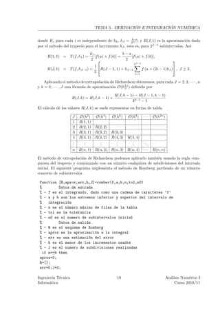 ´             ´     ´
                                  TEMA 5. DERIVACION E INTEGRACION NUMERICA

                                                      b−a
donde Ki para cada i es independiente de hk , hJ = 2J−1 y R(J, 1) es la aproximaci´n dada
                                                                                     o
por el m´todo del trapecio para el incremento hJ , esto es, para 2J−1 subintervalos. As´
        e                                                                              ı:
                              h1                   b−a
     R(1, 1) = T (f, h1 ) =      [f (a) + f (b)] =     [f (a) + f (b)],
                              2                    2                                
                                                         2J−2
                                  1
     R(J, 1) = T (f, hJ−1 ) =       R(J − 1, 1) + hJ−1          f (a + (2i − 1)hJ ) , J ≥ 2,
                                  2
                                                          i=1

    Aplicando el m´todo de extrapolaci´n de Richardson obtenemos, para cada J = 2, 3, · · · , n
                      e                 o
y k = 2, · · · , J una f´rmula de aproximaci´n O(h2J ) deﬁnida por
                        o                   o     J

                                              R(J, k − 1) − R(J − 1, k − 1)
                    R(J, k) = R(J, k − 1) +
                                                        4k−1 − 1
El c´lculo de los valores R(J, k) se suele representar en forma de tabla.
    a

                    J   O(h2 )    O(h4 )    O(h6 )    O(h8 )     ···   O(h2n )
                    1   R(1, 1)
                    2   R(2, 1)   R(2, 2)
                    3   R(3, 1)   R(3, 2)   R(3, 3)
                    4   R(4, 1)   R(4, 2)   R(4, 3)   R(4, 4)
                    .
                    .     .
                          .         .
                                    .         .
                                              .         .
                                                        .        ..
                    .     .         .         .         . .
                    n R(n, 1) R(n, 2) R(n, 3) R(n, 4) · · ·            R(n, n)

El m´todo de extrapolaci´n de Richardson podemos aplicarlo tambi´n usando la regla com-
      e                    o                                    e
puesta del trapecio y comenzando con un n´mero cualquiera de subdivisiones del intervalo
                                           u
inicial. El siguiente programa implementa el m´todo de Romberg partiendo de un n´mero
                                              e                                   u
concreto de subintervalos.

 function [R,aprox,err,h,J]=romber(f,a,b,n,tol,n0)
 %         Datos de entrada
 % - f es el integrando, dado como una cadena de caracteres ’f’
 % - a y b son los extremos inferior y superior del intervalo de
 %    integraci´n
                o
 % - n es el n´mero m´ximo de filas de la tabla
                u     a
 % - tol es la tolerancia
 % - n0 es el numero de subintervalos inicial
 %         Datos de salida
 % - R es el esquema de Romberg
 % - aprox es la aproximaci´n a la integral
                            o
 % - err es una estimaci´n del error
                         o
 % - h es el menor de los incrementos usados
 % - J es el numero de subdivisiones realizadas
   if a==b then
 aprox=0;
 R=[];
 err=0;J=0;

Ingenier´ T´cnica
         ıa e                                  10                                An´lisis Num´rico I
                                                                                   a          e
Inform´tica
       a                                                                              Curso 2010/11
 