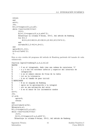 ´     ´
                                                   5.3. INTEGRACION NUMERICA


 return
 end
 err=1;
 J=0;
 R(1,1)=trapecio(f,a,b,n0);
 while ((err>tol)&(J+1<n))
       J=J+1;
       R(J+1,1)=trapecio(f,a,b,n0*2^J);
       %Construye la columna K-´sima, (K>1), del m´todo de Romberg
                               e                  e
       for K=1:J
           R(J+1,K+1)=R(J+1,K)+(R(J+1,K)-R(J,K))/(4^K-1);
       end
       err=abs(R(J,J)-R(J+1,K+1));
 end
 aprox=R(J+1,J+1);
 h=(b-a)/(n0*2^J);
 J;

Esta es otra versi´n del programa del m´todo de Romberg partiendo del tama˜o de cada
                  o                    e                                  n
subintervalo.
function [aprox]=romberg(f,a,b,n,tol,h)
%DATOS
%       - f es el integrando, dado como una cadena de caracteres ’f’
%       - a y b son los extremos inferior y superior del intervalo de
%          integraci´n
                    o
%       - n es el n´mero m´ximo de filas de la tabla
                    u      a
%       - tol es la tolerancia
%       - h es el tama~o de paso inicial
                       n
% RESULTADOS
%       - R es el esquema de Romberg
%       - aprox es la aproximaci´n a la integral
                                o
%       - err es una estimaci´n del error
                              o
%       - h es el menor de los incrementos usados
err=1;
J=0;
if a==b
    aprox=0;
    return
end
n0=ceil(abs(b-a)/h);
%R=zeros(n,n);
R(1,1)=trapecio(f,a,b,n0);
while ((err>tol)&(J+1<n))
    J=J+1;
    R(J+1,1)=trapecio(f,a,b,n0*2^J);
   %Construye la columna K-´sima, (K>1), del m´todo de Romberg
                            e                 e

Ingenier´ T´cnica
         ıa e                           11                       An´lisis Num´rico I
                                                                   a          e
Inform´tica
       a                                                              Curso 2010/11
 