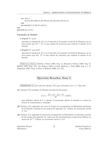´             ´     ´
                                TEMA 5. DERIVACION E INTEGRACION NUMERICA


    for K=1:J
        R(J+1,K+1)=R(J+1,K)+(R(J+1,K)-R(J,K))/(4^K-1);
    end
    err=abs(R(J,J)-R(J+1,K+1));
end
aprox=R(J+1,J+1);

Comandos de Matlab:

     Q=quad(’f’,a,b)
     aproxima la integral de f (x) en el intervalo [a, b] usando el m´todo de Simpson con un
                                                                     e
     error menor que 10−6 . ’f’ es una cadena de caracteres que contiene el nombre de la
     funci´n.
          o

     Q=quad(’f’,a,b,tol)
     aproxima la integral de f (x) en el intervalo [a, b] usando el m´todo de Simpson con un
                                                                     e
     error menor que tol. ’f’ es una cadena de caracteres que contiene el nombre de la
     funci´n.
          o


   Referencias b´sicas: Burden y Faires [1985, Cap. 4 ]; Kincaid y Cheney [1994, Cap. 7];
                 a
Henrici [1972, Cap. 12 y 13]; Henrici [1982, 6.1-6.3]; Mathews y Fink [2000, Cap. 6 y 7];
Nakamura [1997, Cap. 5]; Stoer y Bulirsch [1980, 3.1- 3.5];




                         Ejercicios Resueltos Tema 5


    PROBLEMA 5-1: Se trata de calcular f (1) para la funci´n f (x) = ex . Para ello:
                                                          o

(1) Evaluar f (1) mediante la f´rmula centrada de dos puntos
                               o

                                       f (x + h) − f (x − h)
                             f (x) =                         + O(h2 ).
                                                2h
     para distintos valores de h y calcular el incremento ´ptimo h teniendo en cuenta los
                                                          o
     errores de truncamiento y redondeo.

(2) Evaluar f (1) aplicando tres veces la t´cnica de extrapolaci´n de Richardson partiendo
                                           e                    o
     de la f´rmula centrada de dos puntos del apartado (1). Utilizar un incremento inicial
            o
     h =0.1.

(3) Evaluar f (1) aplicando la t´cnica de extrapolaci´n de Richardson a la f´rmula centrada
                                e                    o                      o
     de dos puntos del apartado (1), hasta que dos aproximaciones consecutivas diﬁeran en
     menos de 10−13 . Utilizar un incremento inicial h =0.1.


Ingenier´ T´cnica
         ıa e                                12                          An´lisis Num´rico I
                                                                           a          e
Inform´tica
       a                                                                      Curso 2010/11
 