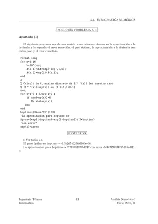 ´     ´
                                                       5.3. INTEGRACION NUMERICA


                                   ´
                             SOLUCION PROBLEMA 5-1:

Apartado (1)

    El siguiente programa nos da una matriz, cuya primera columna es la aproximaci´n a la
                                                                                    o
derivada y la segunda el error cometido, el paso ´ptimo, la aproximaci´n a la derivada con
                                                 o                    o
dicho paso y el error cometido.

 format long
 for n=1:16
     h=10^(-n);
     A(n,1)=diffc3p(’exp’,1,h);
     A(n,2)=exp(1)-A(n,1);
 end
 A
 % Calculo de M, maximo discreto de |f’’’(x)| (en nuestro caso
 % |f’’’(x)|=exp(x)) en [1-0.1,1+0.1]
 M=0;
 for x=1-0.1:0.001:1+0.1
     if abs(exp(x))>M
        M= abs(exp(x));
    end
 end
 hoptimo=(3*eps/M)^(1/3)
 ’La aproximacion para hoptimo es’
 Aprox=(exp(1+hoptimo)-exp(1-hoptimo))/(2*hoptimo)
 ’con error’
 exp(1)-Aprox

                                      RESULTADO

     Ver tabla 5.1.
   El paso ´ptimo es hoptimo = 6.052654025886100e-06.
           o
   La aproximacion para hoptimo es 2.71828182851247 con error -5.342792874785118e-011.




Ingenier´ T´cnica
         ıa e                              13                         An´lisis Num´rico I
                                                                        a          e
Inform´tica
       a                                                                   Curso 2010/11
 