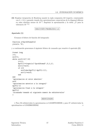 ´     ´
                                                      5.3. INTEGRACION NUMERICA


(3) Emplear integraci´n de Romberg usando la regla compuesta del trapecio, comenzando
                       o
     con h = 0,1 y parando cuando dos aproximaciones consecutivas de la diagonal diﬁeran
     en valor absoluto menos de 10−6 . Imprimir la aproximaci´n y la tabla. ¿Y para la
                                                             o
     tolerancia 10−14 ?


                                   ´
                             SOLUCION PROBLEMA 5-3:

Apartado (1)

   Creamos el ﬁchero de funci´n del integrando
                             o

 function y=fprob3tema5(x)
 y=sin(x.^2);

y a continuaci´n generamos el siguiente ﬁchero de comando que resuelve el apartado (1)
              o

 format long
 i=1;
 errf=1;
 while errf>=10^(-6)
       i=i+1;
       AprT(i)=trapecio(’fprob3tema5’,0,1,i);
       err(i)=errf;
       if i>2
          errf=abs(AprT(i)-AprT(i-1));
          err(i)=errf;
       end
 end
 ’aproximacion al error absoluto’
 errf
 ’aproximacion anterior a la integral’
 AprT(i-1)
 ’aproximacion final a la integral’
 AprT(i)
 ’alcanzada tomando el siguiente numero de subintervalos’
 i

                                     RESULTADO

     Para 56 subintervalos la aproximacion es 0.31029701880598 y para 57 subintervalos la
aproximacion es 0.31029601995942




Ingenier´ T´cnica
         ıa e                              17                         An´lisis Num´rico I
                                                                        a          e
Inform´tica
       a                                                                   Curso 2010/11
 