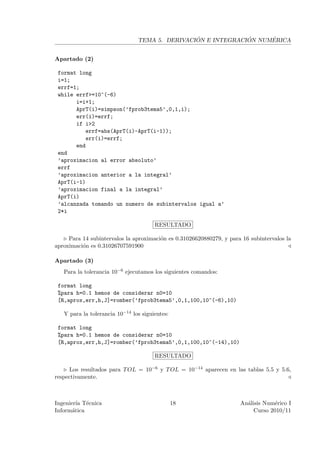 ´             ´     ´
                                TEMA 5. DERIVACION E INTEGRACION NUMERICA


Apartado (2)

 format long
 i=1;
 errf=1;
 while errf>=10^(-6)
       i=i+1;
       AprT(i)=simpson(’fprob3tema5’,0,1,i);
       err(i)=errf;
       if i>2
          errf=abs(AprT(i)-AprT(i-1));
          err(i)=errf;
       end
 end
 ’aproximacion al error absoluto’
 errf
 ’aproximacion anterior a la integral’
 AprT(i-1)
 ’aproximacion final a la integral’
 AprT(i)
 ’alcanzada tomando un numero de subintervalos igual a’
 2*i

                                       RESULTADO

     Para 14 subintervalos la aproximaci´n es 0.31026620880279, y para 16 subintervalos la
                                        o
aproximaci´n es 0.31026707591900
          o

Apartado (3)
   Para la tolerancia 10−6 ejecutamos los siguientes comandos:

 format long
 %para h=0.1 hemos de considerar n0=10
 [R,aprox,err,h,J]=romber(’fprob3tema5’,0,1,100,10^(-6),10)

   Y para la tolerancia 10−14 los siguientes:

 format long
 %para h=0.1 hemos de considerar n0=10
 [R,aprox,err,h,J]=romber(’fprob3tema5’,0,1,100,10^(-14),10)

                                       RESULTADO

      Los resultados para T OL = 10−6 y T OL = 10−14 aparecen en las tablas 5.5 y 5.6,
respectivamente.



Ingenier´ T´cnica
         ıa e                                   18                    An´lisis Num´rico I
                                                                        a          e
Inform´tica
       a                                                                   Curso 2010/11
 