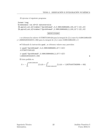 ´             ´     ´
                                       TEMA 5. DERIVACION E INTEGRACION NUMERICA


   Al ejecutar el siguiente programa

 format long
 %comenzamos con n0=10 subintervalos
 [R,aprox1,err,h]=romber(’fprob4tema5’,0,0.698134964459,100,10^(-12),10)
 [R,aprox2,err,h]=romber(’fprob4tema5’,0.698134964459,2,100,10^(-12),10)

                                               RESULTADO

     se obtienen los valores -0.57395715491424 para la integral de f (x) entre 0 y 0.698134964459
y 1.260025285834857e+002 para la integral de f (x) entre 0.698134964459 y 2

   • Utilizando la instrucci´n quad , se obtienen valores muy parecidos:
                            o
      quad(’fprob4tema5’,0,0.698134964459,10^(-12))
   -0.57395715491423
      quad(’fprob4tema5’,0.698134964459,2,10^(-12))
   1.260025285834857e+002                                                                            •
   El ´rea pedida es:
      a
                 0,698134964459                2
     A=−                          f (x)dx +                    f (x)dx = 1,265764857383999e + 002.
             0                                0,698134964459




Ingenier´ T´cnica
         ıa e                                         22                           An´lisis Num´rico I
                                                                                     a          e
Inform´tica
       a                                                                                Curso 2010/11
 