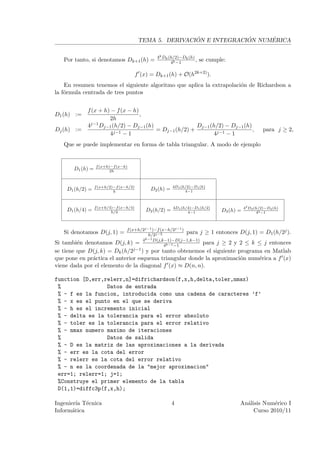 ´             ´     ´
                                         TEMA 5. DERIVACION E INTEGRACION NUMERICA

                                                4k Dk (h/2)−Dk (h)
   Por tanto, si denotamos Dk+1 (h) =                  4k −1
                                                                   ,   se cumple:

                                        f (x) = Dk+1 (h) + O(h2k+2) ).
    En resumen tenemos el siguiente algoritmo que aplica la extrapolaci´n de Richardson a
                                                                       o
la f´rmula centrada de tres puntos
    o


            f (x + h) − f (x − h)
D1 (h) :=                         ,
                     2h
            4j−1 Dj−1 (h/2) − Dj−1 (h)                Dj−1 (h/2) − Dj−1 (h)
Dj (h) :=                              = Dj−1 (h/2) +                       ,                       para j ≥ 2,
                     4j−1 − 1                               4j−1 − 1
   Que se puede implementar en forma de tabla triangular. A modo de ejemplo


                  f (x+h)−f (x−h)
       D1 (h) =          2h



                  f (x+h/2)−f (x−h/2)                    4D1 (h/2)−D1 (h)
    D1 (h/2) =             h
                                              D2 (h) =         4−1



                  f (x+h/4)−f (x−h/4)                    4D1 (h/4)−D1 (h/2)               42 D2 (h/2)−D2 (h)
    D1 (h/4) =            h/2               D2 (h/2) =          4−1            D3 (h) =          42 −1



                                f (x+h/2j−1 )−f (x−h/2j−1 )
   Si denotamos D(j, 1) =                 h/2j−2
                                                            para j ≥ 1 entonces D(j, 1) = D1 (h/2j ).
                                        k−1
Si tambi´n denotamos
         e                 D(j, k) = 4 D(j,k−1)−D(j−1,k−1) para j ≥ 2 y 2 ≤ k ≤ j entonces
                                                  4k−1 −1
se tiene que D(j, k) =     Dk (h/2j−1 ) y por tanto obtenemos el siguiente programa en Matlab
que pone en pr´ctica el anterior esquema triangular donde la aproximaci´n num´rica a f (x)
              a                                                        o     e
viene dada por el elemento de la diagonal f (x) ≈ D(n, n).

function [D,err,relerr,n]=difrichardson(f,x,h,delta,toler,nmax)
 %               Datos de entrada
 % - f es la funcion, introducida como una cadena de caracteres ’f’
 % - x es el punto en el que se deriva
 % - h es el incremento inicial
 % - delta es la tolerancia para el error absoluto
 % - toler es la tolerancia para el error relativo
 % - nmax numero maximo de iteraciones
 %               Datos de salida
 % - D es la matriz de las aproximaciones a la derivada
 % - err es la cota del error
 % - relerr es la cota del error relativo
 % - n es la coordenada de la "mejor aproximacion"
 err=1; relerr=1; j=1;
 %Construye el primer elemento de la tabla
 D(1,1)=diffc3p(f,x,h);

Ingenier´ T´cnica
         ıa e                                            4                            An´lisis Num´rico I
                                                                                        a          e
Inform´tica
       a                                                                                   Curso 2010/11
 