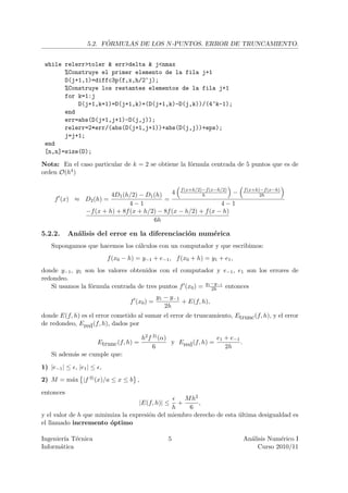´
                 5.2. FORMULAS DE LOS N -PUNTOS. ERROR DE TRUNCAMIENTO.


 while relerr>toler & err>delta & j<nmax
       %Construye el primer elemento de la fila j+1
       D(j+1,1)=diffc3p(f,x,h/2^j);
       %Construye los restantes elementos de la fila j+1
       for k=1:j
           D(j+1,k+1)=D(j+1,k)+(D(j+1,k)-D(j,k))/(4^k-1);
       end
       err=abs(D(j+1,j+1)-D(j,j));
       relerr=2*err/(abs(D(j+1,j+1))+abs(D(j,j))+eps);
       j=j+1;
 end
 [n,n]=size(D);

Nota: En el caso particular de k = 2 se obtiene la f´rmula centrada de 5 puntos que es de
                                                    o
orden O(h4)




                      4D1 (h/2) − D1 (h)    4 f (x+h/2)−f (x−h/2) −
                                                       h
                                                                                f (x+h)−f (x−h)
                                                                                       2h
     f (x) ≈ D2 (h) =                    =
                             4−1                              4−1
             −f (x + h) + 8f (x + h/2) − 8f (x − h/2) + f (x − h)
                                     6h

5.2.2.     An´lisis del error en la diferenciaci´n num´rica
             a                                  o     e
   Supongamos que hacemos los c´lculos con un computador y que escribimos:
                               a
                          f (x0 − h) = y−1 + e−1 , f (x0 + h) = y1 + e1 ,
donde y−1 , y1 son los valores obtenidos con el computador y e−1 , e1 son los errores de
redondeo.
   Si usamos la f´rmula centrada de tres puntos f (x0 ) = y1 −y−1 entonces
                 o                                           2h
                                              y1 − y−1
                                  f (x0 ) =            + E(f, h),
                                                 2h
donde E(f, h) es el error cometido al sumar el error de truncamiento, Etrunc (f, h), y el error
de redondeo, Ered (f, h), dados por

                                       h2 f 3) (α)                 e1 + e−1
                     Etrunc (f, h) =               y Ered (f, h) =          .
                                            6                         2h
   Si adem´s se cumple que:
          a

1) |e−1 | ≤ , |e1 | ≤ ,
2) M = m´x |f 3) (x)/a ≤ x ≤ b ,
        a

entonces
                                                   M h2
                                       |E(f, h)| ≤    + ,
                                               h    6
y el valor de h que minimiza la expresi´n del miembro derecho de esta ultima desigualdad es
                                       o                              ´
el llamado incremento ´ptimo
                         o

Ingenier´ T´cnica
         ıa e                                     5                             An´lisis Num´rico I
                                                                                  a          e
Inform´tica
       a                                                                             Curso 2010/11
 