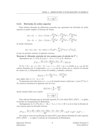´             ´     ´
                                   TEMA 5. DERIVACION E INTEGRACION NUMERICA

                                                        1
                                                   3
                                            h=     M
                                                        3
                                                            .

5.2.3.    Derivadas de orden superior
   Para obtener f´rmulas de diferencias centradas que aproximen las derivadas de orden
                  o
superior se puede emplear el Teorema de Taylor.

                                          f (x) 2 f (x) 3 f 4) (α1 ) 4
              f (x + h) = f (x) + f (x)h +     h +     h +          h ,
                                            2!      3!        4!
                                          f (x) 2 f (x) 3 f 4) (α2 ) 4
             f (x − h) = f (x) − f (x)h +      h −     h +          h ,
                                            2!      3!        4!
de donde obtenemos

                                                                h4 4)
            f (x + h) + f (x − h) = 2f (x) + f (x)h2 +             f (α1 ) + f 4) (α2 ) ,
                                                                4!
lo que nos permite enunciar el siguiente teorema.
Teorema 2. (f´rmula centrada de tres puntos para el calculo de f ” )
             o
   Supongamos que f ∈ C 4 [a, b] y que x − h, x, x + h ∈ [a, b]. Entonces
                                 f (x + h) − 2f (x) + f (x − h)
                       f (x) =                                  + E(f, h).
                                              h2
    Si f (x + h) = y1 + e1 , f (x − h) = y−1 + e−1 , f (x) = y0 + e0 donde y1 , y−1 , y0 son los
valores obtenidos por el computador y e1 , e−1 , e0 son los errores que se cometen al calcular
los valores de f , incluyendo los errores de medida y redondeo, entonces:

                                         e1 − 2e0 + e−1 h2 f 4) (α)
                             E(f, h) =                 −            ,
                                               h2           12
para alg´n valor α ∈ [x − h, x + h].
         u
    Si suponemos que cada error e0 , e−1 , e1 es de tama˜o menor o igual que y que |f 4) (x)| ≤
                                                        n
M , entonces obtenemos la siguiente cota de error:

                                                   4    M h2
                                     |E(f, h)| ≤      +      ,
                                                   h2    12
siendo m´
        ınima dicha cota cuando:
                                                        1
                                                   48
                                           h=      M
                                                        4
                                                            .

    Para obtener f´rmulas para la derivada segunda f (x) de orden O(h4 ), O(h6 ), ... se aplica
                  o
el m´todo de extrapolaci´n de Richardson.
     e                   o
    An´logamente si f ∈ C 5 [a, b] y x − 2h, x − h, x, x + h, x + 2h ∈ [a, b] se tiene la f´rmula de
       a                                                                                   o
cinco puntos (para la derivada tercera):

              f (x + 2h) − 2f (x + h) + 2f (x − h) − f (x − 2h)
    f (x) =                                                     + k1 h2 + k2 h4 + k3 h6 + · · ·
                                      2h3
   Por tanto se trata de una f´rmula de orden O(h2 ), para obtener f´rmulas de orden superior
                                 o                                    o
O(h4 ), O(h6 ), ... se aplica el m´todo de extrapolaci´n de Richardson.
                                   e                  o

Ingenier´ T´cnica
         ıa e                                      6                                An´lisis Num´rico I
                                                                                      a          e
Inform´tica
       a                                                                                 Curso 2010/11
 