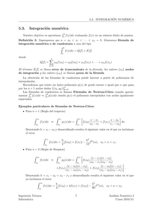 ´     ´
                                                                                 5.3. INTEGRACION NUMERICA


5.3.     Integraci´n num´rica
                  o     e
                                                    b
   Nuestro objetivo es aproximar                    a f (x)dx   evaluando f (x) en un n´mero ﬁnito de puntos.
                                                                                       u
Deﬁnici´n 3. Supongamos que a = x0 < x1 < · · · < xn = b. Llamamos f´rmula de
        o                                                           o
integraci´n num´rica o de cuadratura a una del tipo
         o     e
                                                    b
                                                        f (x)dx = Q[f ] + E[f ]
                                                a
donde
                                  n
                     Q[f ] =           ωk f (xk ) = ω0 f (x0 ) + ω1 f (x1 ) + · · · + ωn f (xn ).
                                 k=0
El t´rmino E[f ] se llama error de truncamiento de la f´rmula, los valores {xk } nodos
    e                                                    o
de integraci´n y los valores {ωk } se llaman pesos de la f´rmula
            o                                             o
    La obtenci´n de las f´rmulas de cuadratura puede hacerse a partir de polinomios de
               o         o
interpolaci´n.
            o
    Recordemos que existe un unico polinomio p(x) de grado menor o igual que n que pasa
                              ´
por los n + 1 nodos dados {(xk , yk )}n .
                                      k=0
    Las f´rmulas de cuadratura se llaman F´rmulas de Newton-Cˆtes cuando aproxi-
         o                                 o                       o
          b           b
mamos a f (x)dx ≈ a p(x)dx siendo p(x) el polinomio interpolador con nodos igualmente
espaciados.

Ejemplos particulares de f´rmulas de Newton-Cˆtes:
                          o                  o
       Para n = 1 (Regla del trapecio)

                x1                         x1                         x1
                                                                                     x − x1            x − x0
                     f (x)dx ≈                  p1 (x)dx =                 f (x0 )           + f (x1 )         dx.
               x0                         x0                         x0              x0 − x1           x1 − x0

       Denotando h = x1 − x0 y desarrollando resulta el siguiente valor en el que ya incluimos
       el error

                            x1
                                                h                      h3
                                 f (x)dx =        [f (x0 ) + f (x1 )] − f 2) (α), x0 < α < x1 .
                           x0                   2                      12
       Para n = 2 (Regla de Simpson)

                x2                         x2                         x2
                                                                        (x − x1 )(x − x2 )
                     f (x)dx ≈                  p2 (x)dx =                 f (x0 )
              x0                          x0                x0         (x0 − x1 )(x0 − x2 )
                                                   (x − x0 )(x − x2 )             (x − x0 )(x − x1 )
                                         +f (x1 )                      + f (x2 )                      .
                                                  (x1 − x0 )(x1 − x2 )           (x2 − x0 )(x2 − x1 )
       Denotando h = x1 − x0 = x2 − x1 y desarrollando resulta el siguiente valor en el que
       ya incluimos el error
                     x2
                                        h                                 h5
                          f (x)dx =       [f (x0 ) + 4f (x1 ) + f (x2 )] − f 4) (α), x0 < α < x2 .
                    x0                  3                                 90

Ingenier´ T´cnica
         ıa e                                                    7                                  An´lisis Num´rico I
                                                                                                      a          e
Inform´tica
       a                                                                                                 Curso 2010/11
 