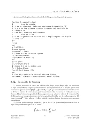 ´     ´
                                                                   5.3. INTEGRACION NUMERICA


   A continuaci´n implementamos el m´todo de Simpson en el siguiente programa
               o                    e


 function S=simpson(f,a,b,m)
 %          Datos de entrada
 % - f es el integrando, dado como una cadena de caracteres ’f’
 % - a y b son los extremos inferior y superior del intervalo de
 %    integracion
 % - 2*m es el numero de subintervalos
 %          Datos de salida
 % - S es la aproximacion obtenida con la regla compuesta de Simpson
   if a==b then
 S=0;
 return
 end
 h=(b-a)/(2*m);
 % nodos impares
 ximp=a+h*[1:2:2*m-1];
 % valores de f en los nodos impares
 for i=1:length(ximp)
 fimp(i)=feval(f,ximp(i));
 end
 %nodos pares
 xpar=a+h*[2:2:2*m-2];
 % valores de f en los nodos pares
 for i=1:length(xpar)
 fpar(i)=feval(f,xpar(i));
 end
 % valor aproximado de la integral mediante Simpson
 S=h*(feval(f,a)+feval(f,b)+4*sum(fimp)+2*sum(fpar))/3;


5.3.2.   Integraci´n de Romberg
                  o
    El proceso secuencial de tomar dos subintervalos, luego cuatro, luego ocho, etc. mediante
la regla compuesta del trapecio para determinar una aproximaci´n de la integral genera una
                                                                  o
                                                   b−a
sucesi´n de aproximaciones {T (f, hJ )} donde hJ = 2J−1 que presentan el inconveniente de que
      o
al doblar el n´mero de subintervalos, pr´cticamente se dobla el n´mero de evaluaciones de la
              u                          a                        u
funci´n. El m´todo de integraci´n de Romberg consiste en aplicar el m´todo de extrapolaci´n
     o        e                 o                                      e                   o
de Richardson a las aproximaciones de la integraci´n obtenidas por la regla compuesta del
                                                    o
trapecio para 2J−1 intervalos, J ≥ 1. Este m´todo consigue eliminar las evaluaciones y sumas
                                             e
redundantes.
    Es posible probar (aunque no es f´cil) que si f ∈ C ∞ [a, b] entonces podemos escribir la
                                       a
regla compuesta del trapecio en la forma:

                                    b                       ∞
                                        f (x) = R(J, 1) +         Ki h2i ,
                                                                      J
                                a                           i=1

Ingenier´ T´cnica
         ıa e                                      9                          An´lisis Num´rico I
                                                                                a          e
Inform´tica
       a                                                                           Curso 2010/11
 