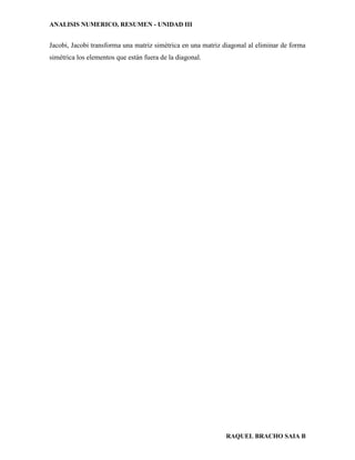 ANALISIS NUMERICO, RESUMEN - UNIDAD III
RAQUEL BRACHO SAIA B
Jacobi, Jacobi transforma una matriz simétrica en una matriz diagonal al eliminar de forma
simétrica los elementos que están fuera de la diagonal.
 