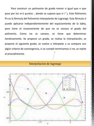 Para construir un polinomio de grado menor o igual que n que
pase por los n+1 puntos: , donde se supone que si i ¹ j. Este Polinomio
Pn es la fórmula del Polinomio Interpolante de Lagrange. Esta fórmula si
puede aplicarse independientemente del espaciamiento de la tabla,
pero tiene el inconveniente de que no se conoce el grado del
polinomio. Como no se conoce, se tiene que determinar
iterativamente. Se propone un grado, se realiza la interpolación, se
propone el siguiente grado, se vuelve a interpolar y se compara con
algún criterio de convergencia, si se cumple terminamos si no, se repite
el procedimiento.
Interpolacion de lagrange
 