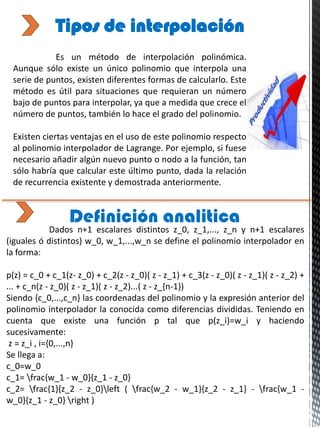 Es un método de interpolación polinómica.
Aunque sólo existe un único polinomio que interpola una
serie de puntos, existen diferentes formas de calcularlo. Este
método es útil para situaciones que requieran un número
bajo de puntos para interpolar, ya que a medida que crece el
número de puntos, también lo hace el grado del polinomio.
Existen ciertas ventajas en el uso de este polinomio respecto
al polinomio interpolador de Lagrange. Por ejemplo, si fuese
necesario añadir algún nuevo punto o nodo a la función, tan
sólo habría que calcular este último punto, dada la relación
de recurrencia existente y demostrada anteriormente.
Tipos de interpolación
Definición analitica
Dados n+1 escalares distintos z_0, z_1,..., z_n y n+1 escalares
(iguales ó distintos) w_0, w_1,...,w_n se define el polinomio interpolador en
la forma:
p(z) = c_0 + c_1(z- z_0) + c_2(z - z_0)( z - z_1) + c_3(z - z_0)( z - z_1)( z - z_2) +
... + c_n(z - z_0)( z - z_1)( z - z_2)...( z - z_{n-1})
Siendo {c_0,...,c_n} las coordenadas del polinomio y la expresión anterior del
polinomio interpolador la conocida como diferencias divididas. Teniendo en
cuenta que existe una función p tal que p(z_i)=w_i y haciendo
sucesivamente:
z = z_i , i={0,...,n}
Se llega a:
c_0=w_0
c_1= frac{w_1 - w_0}{z_1 - z_0}
c_2= frac{1}{z_2 - z_0}left ( frac{w_2 - w_1}{z_2 - z_1} - frac{w_1 -
w_0}{z_1 - z_0} right )
 