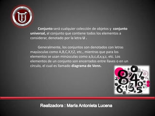 Conjunto será cualquier colección de objetos y conjunto
universal, al conjunto que contiene todos los elementos a
considerar, denotado por la letra U .

     Generalmente, los conjuntos son denotados con letras
mayúsculas como A,B,C,X,Y,Z, etc., mientras que para los
elementos se usan minúsculas como a,b,c,d,x,y,z, etc. Los
elementos de un conjunto son encerrados entre llaves o en un
círculo, el cual es llamado diagrama de Venn.
 