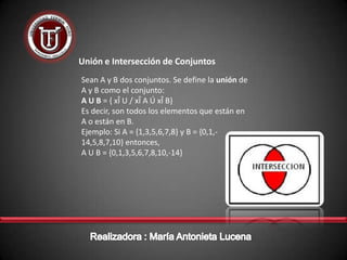 Unión e Intersección de Conjuntos
Sean A y B dos conjuntos. Se define la unión de
A y B como el conjunto:
A U B = { xÎ U / xÎ A Ú xÎ B}
Es decir, son todos los elementos que están en
A o están en B.
Ejemplo: Si A = {1,3,5,6,7,8} y B = {0,1,-
14,5,8,7,10} entonces,
A U B = {0,1,3,5,6,7,8,10,-14}
 