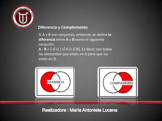 Diferencia y Complemento
Si A y B son conjuntos, entonces se define la
diferencia entre A y B como el siguiente
conjunto:
A - B = { xÎ U / xÎ A Ù xÏ B}. Es decir, son todos
los elementos que están en A pero que no
están en B.
 