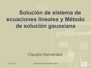27/11/2015 UNIVERSIDAD FERMIN TORO 1
Solución de sistema de
ecuaciones lineales y Método
de solución gaussiana
Claudia Hernández
 